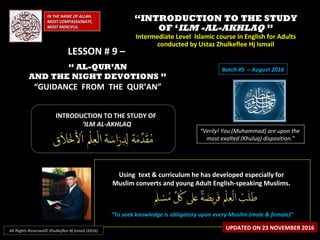 ““INTRODUCTION TO THE STUDYINTRODUCTION TO THE STUDY
OF ‘OF ‘ILM -AL-AKHLAQILM -AL-AKHLAQ ””
Intermediate Level Islamic course in English for AdultsIntermediate Level Islamic course in English for Adults
conducted by Ustaz Zhulkeflee Hj Ismailconducted by Ustaz Zhulkeflee Hj Ismail
IN THE NAME OF ALLAH,IN THE NAME OF ALLAH,
MOST COMPASSIONATE,MOST COMPASSIONATE,
MOST MERCIFUL.MOST MERCIFUL.
“Verily! You (Muhammad) are upon the
most exalted (Khuluq) disposition.”
INTRODUCTION TO THE STUDY OFINTRODUCTION TO THE STUDY OF
‘‘ILM AL-AKHLAQILM AL-AKHLAQ
Using text & curriculum he has developed especially forUsing text & curriculum he has developed especially for
Muslim converts and young Adult English-speaking Muslims.Muslim converts and young Adult English-speaking Muslims.
““To seek knowledge is obligatory upon every Muslim (male & female)”To seek knowledge is obligatory upon every Muslim (male & female)”
UPDATED ON 23 NOVEMBER 2016All Rights Reserved© Zhulkeflee Hj Ismail (2016)
Batch #5 – August 2016
LESSON # 9 –LESSON # 9 –
“ AL-QUR’AN
AND THE NIGHT DEVOTIONS ”
“GUIDANCE FROM THE QUR’AN”
 
