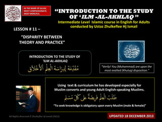 IN THE NAME OF ALLAH,
MOST COMPASSIONATE,
MOST MERCIFUL.

LESSON # 11 –

“INTRODUCTION TO THE STUDY
OF ‘ILM -AL-AKHLAQ ”
Intermediate Level Islamic course in English for Adults
conducted by Ustaz Zhulkeflee Hj Ismail

“DISPARITY BETWEEN
THEORY AND PRACTICE”
INTRODUCTION TO THE STUDY OF
‘ILM AL-AKHLAQ
“Verily! You (Muhammad) are upon the
most exalted (Khuluq) disposition.”

Using text & curriculum he has developed especially for
Muslim converts and young Adult English-speaking Muslims.

“To seek knowledge is obligatory upon every Muslim (male & female)”
All Rights Reserved © Zhulkeflee Hj Ismail (2013)
)

UPDATED 18 DECEMBER 2013

 