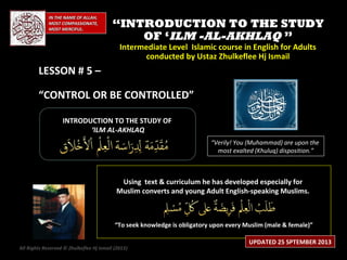 IN THE NAME OF ALLAH,IN THE NAME OF ALLAH,
MOST COMPASSIONATE,MOST COMPASSIONATE,
MOST MERCIFUL.MOST MERCIFUL.
““INTRODUCTION TO THE STUDYINTRODUCTION TO THE STUDY
OF ‘OF ‘ILM -AL-AKHLAQILM -AL-AKHLAQ ””
Intermediate Level Islamic course in English for AdultsIntermediate Level Islamic course in English for Adults
conducted by Ustaz Zhulkeflee Hj Ismailconducted by Ustaz Zhulkeflee Hj Ismail
LESSON # 5 –LESSON # 5 –
“CONTROL OR BE CONTROLLED”
INTRODUCTION TO THE STUDY OFINTRODUCTION TO THE STUDY OF
‘‘ILM AL-AKHLAQILM AL-AKHLAQ
Using text & curriculum he has developed especially forUsing text & curriculum he has developed especially for
Muslim converts and young Adult English-speaking Muslims.Muslim converts and young Adult English-speaking Muslims.
““To seek knowledge is obligatory upon every Muslim (male & female)”To seek knowledge is obligatory upon every Muslim (male & female)”
“Verily! You (Muhammad) are upon the
most exalted (Khuluq) disposition.”
All Rights Reserved © Zhulkeflee Hj Ismail (2013))
UPDATED 25 SPTEMBER 2013
 