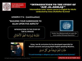 IN THE NAME OF ALLAH,
MOST COMPASSIONATE,
MOST MERCIFUL.

“INTRODUCTION TO THE STUDY OF
‘ILM -AL-AKHLAQ ”

Intermediate Level Islamic course in English for Adults
conducted by Ustaz Zhulkeflee Hj Ismail

LESSON # 7 b – (continuation)
“BUILDING YOUR SUBMISSION TO
ALLAH UPON FIVE ASPECTS”
INTRODUCTION TO THE STUDY OF
‘ILM AL-AKHLAQ

“Verily! You (Muhammad) are upon the
most exalted (Khuluq) disposition.”

Using text & curriculum he has developed especially for
Muslim converts and young Adult English-speaking Muslims.

“To seek knowledge is obligatory upon every Muslim (male & female)”
All Rights Reserved © Zhulkeflee Hj Ismail (2013)
)

UPDATED ON 30 OCTOBER 2013

 