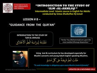 IN THE NAME OF ALLAH,
MOST COMPASSIONATE,
MOST MERCIFUL.

“INTRODUCTION TO THE STUDY OF
‘ILM -AL-AKHLAQ ”

Intermediate Level Islamic course in English for Adults
conducted by Ustaz Zhulkeflee Hj Ismail

LESSON # 8 –
“GUIDANCE FROM THE QUR’AN”
INTRODUCTION TO THE STUDY OF
‘ILM AL-AKHLAQ

“Verily! You (Muhammad) are upon the
most exalted (Khuluq) disposition.”

Using text & curriculum he has developed especially for
Muslim converts and young Adult English-speaking Muslims.

“To seek knowledge is obligatory upon every Muslim (male & female)”
All Rights Reserved © Zhulkeflee Hj Ismail (2013)
)

UPDATED ON 6 NOVEMBER 2013

 