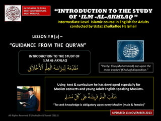 IN THE NAME OF ALLAH,
MOST COMPASSIONATE,
MOST MERCIFUL.

“INTRODUCTION TO THE STUDY
OF ‘ILM -AL-AKHLAQ ”
Intermediate Level Islamic course in English for Adults
conducted by Ustaz Zhulkeflee Hj Ismail

LESSON # 9 [a] –

“GUIDANCE FROM THE QUR’AN”
INTRODUCTION TO THE STUDY OF
‘ILM AL-AKHLAQ
“Verily! You (Muhammad) are upon the
most exalted (Khuluq) disposition.”

Using text & curriculum he has developed especially for
Muslim converts and young Adult English-speaking Muslims.

“To seek knowledge is obligatory upon every Muslim (male & female)”
All Rights Reserved © Zhulkeflee Hj Ismail (2013)
)

UPDATED 13 NOVEMBER 2013

 