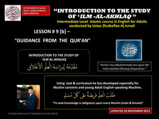 IN THE NAME OF ALLAH,
MOST COMPASSIONATE,
MOST MERCIFUL.

“INTRODUCTION TO THE STUDY
OF ‘ILM -AL-AKHLAQ ”
Intermediate Level Islamic course in English for Adults
conducted by Ustaz Zhulkeflee Hj Ismail

LESSON # 9 [b] –

“GUIDANCE FROM THE QUR’AN”
INTRODUCTION TO THE STUDY OF
‘ILM AL-AKHLAQ
“Verily! You (Muhammad) are upon the
most exalted (Khuluq) disposition.”

Using text & curriculum he has developed especially for
Muslim converts and young Adult English-speaking Muslims.

“To seek knowledge is obligatory upon every Muslim (male & female)”
All Rights Reserved © Zhulkeflee Hj Ismail (2013)
)

UPDATED 20 NOVEMBER 2013

 