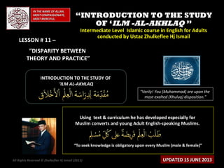 IN THE NAME OF ALLAH,IN THE NAME OF ALLAH,
MOST COMPASSIONATE,MOST COMPASSIONATE,
MOST MERCIFUL.MOST MERCIFUL.
““INTRODUCTION TO THE STUDYINTRODUCTION TO THE STUDY
OF ‘OF ‘ILM -AL-AKHLAQILM -AL-AKHLAQ ””
Intermediate Level Islamic course in English for AdultsIntermediate Level Islamic course in English for Adults
conducted by Ustaz Zhulkeflee Hj Ismailconducted by Ustaz Zhulkeflee Hj Ismail
INTRODUCTION TO THE STUDY OFINTRODUCTION TO THE STUDY OF
‘‘ILM AL-AKHLAQILM AL-AKHLAQ
Using text & curriculum he has developed especially forUsing text & curriculum he has developed especially for
Muslim converts and young Adult English-speaking Muslims.Muslim converts and young Adult English-speaking Muslims.
““To seek knowledge is obligatory upon every Muslim (male & female)”To seek knowledge is obligatory upon every Muslim (male & female)”
“Verily! You (Muhammad) are upon the
most exalted (Khuluq) disposition.”
All Rights Reserved © Zhulkeflee Hj Ismail (2013)) UPDATED 15 JUNE 2013UPDATED 15 JUNE 2013
LESSON # 11 –LESSON # 11 –
“DISPARITY BETWEEN
THEORY AND PRACTICE”
 