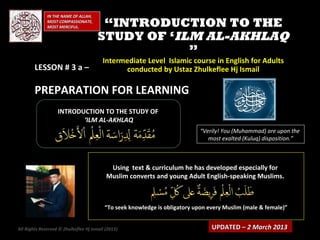 IN THE NAME OF ALLAH,
              MOST COMPASSIONATE,
              MOST MERCIFUL.            “INTRODUCTION TO THE
                                       STUDY OF ‘ILM AL-AKHLAQ
                                                   ”
                                         Intermediate Level Islamic course in English for Adults
        LESSON # 3 a –                         conducted by Ustaz Zhulkeflee Hj Ismail

        PREPARATION FOR LEARNING
                   INTRODUCTION TO THE STUDY OF
                          ‘ILM AL-AKHLAQ
                                                                            “Verily! You (Muhammad) are upon the
                                                                               most exalted (Kuluq) disposition.”



                                            Using text & curriculum he has developed especially for
                                           Muslim converts and young Adult English-speaking Muslims.



                                          “To seek knowledge is obligatory upon every Muslim (male & female)”


All Rights Reserved © Zhulkeflee Hj Ismail (2013)
                                                )                                UPDATED – 2 March 2013
 