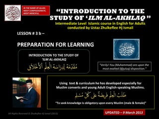 IN THE NAME OF ALLAH,
              MOST COMPASSIONATE,
              MOST MERCIFUL.               “INTRODUCTION TO THE
                                         STUDY OF ‘ILM AL-AKHLAQ ”
                                              Intermediate Level Islamic course in English for Adults
                                                    conducted by Ustaz Zhulkeflee Hj Ismail
        LESSON # 3 b –

        PREPARATION FOR LEARNING
                    INTRODUCTION TO THE STUDY OF
                           ‘ILM AL-AKHLAQ
                                                                              “Verily! You (Muhammad) are upon the
                                                                                most exalted (Khuluq) disposition.”



                                                Using text & curriculum he has developed especially for
                                               Muslim converts and young Adult English-speaking Muslims.



                                              “To seek knowledge is obligatory upon every Muslim (male & female)”


All Rights Reserved © Zhulkeflee Hj Ismail (2013)
                                                )                                 UPDATED – 9 March 2013
 