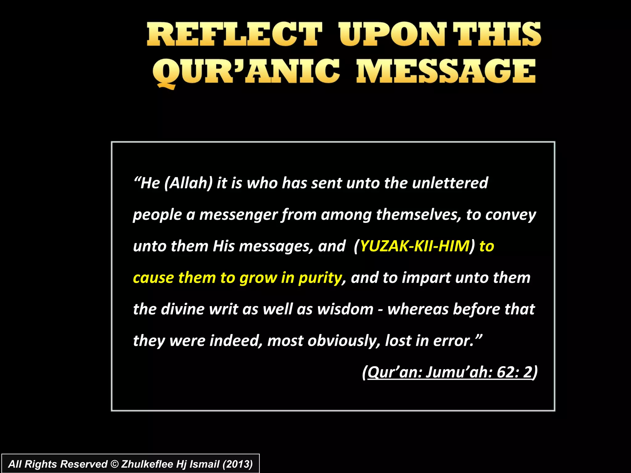 “He (Allah) it is who has sent unto the unlettered
                         people a messenger from among themselves, to convey
                         unto them His messages, and (YUZAK-KII-HIM) to
                         cause them to grow in purity, and to impart unto them
                         the divine writ as well as wisdom - whereas before that
                         they were indeed, most obviously, lost in error.”
                                                         (Qur’an: Jumu’ah: 62: 2)




All Rights Reserved © Zhulkeflee Hj Ismail (2013)
 