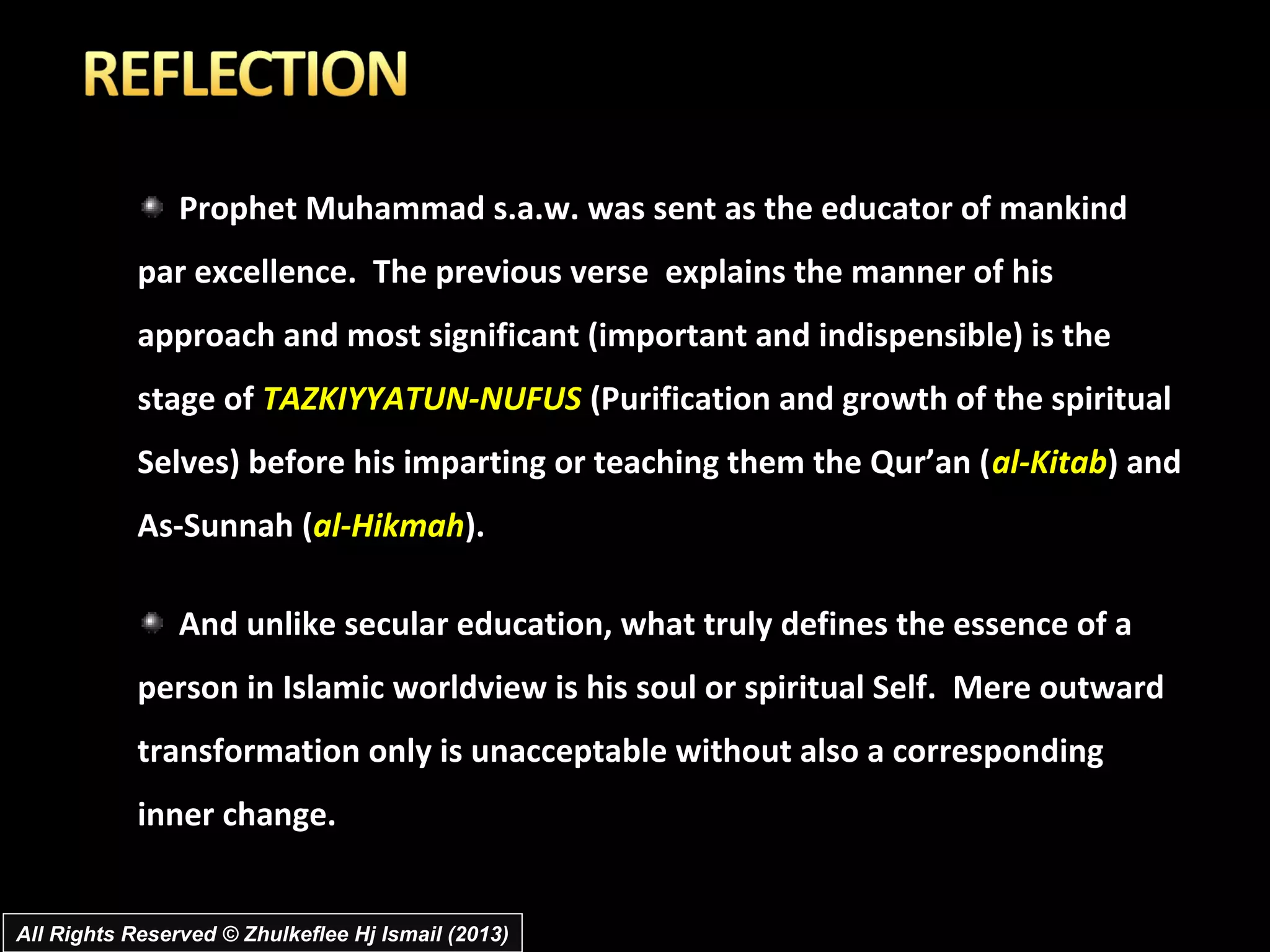 Prophet Muhammad s.a.w. was sent as the educator of mankind
            par excellence. The previous verse explains the manner of his
            approach and most significant (important and indispensible) is the
            stage of TAZKIYYATUN-NUFUS (Purification and growth of the spiritual
            Selves) before his imparting or teaching them the Qur’an (al-Kitab) and
            As-Sunnah (al-Hikmah).

                And unlike secular education, what truly defines the essence of a
            person in Islamic worldview is his soul or spiritual Self. Mere outward
            transformation only is unacceptable without also a corresponding
            inner change.


All Rights Reserved © Zhulkeflee Hj Ismail (2013)
 