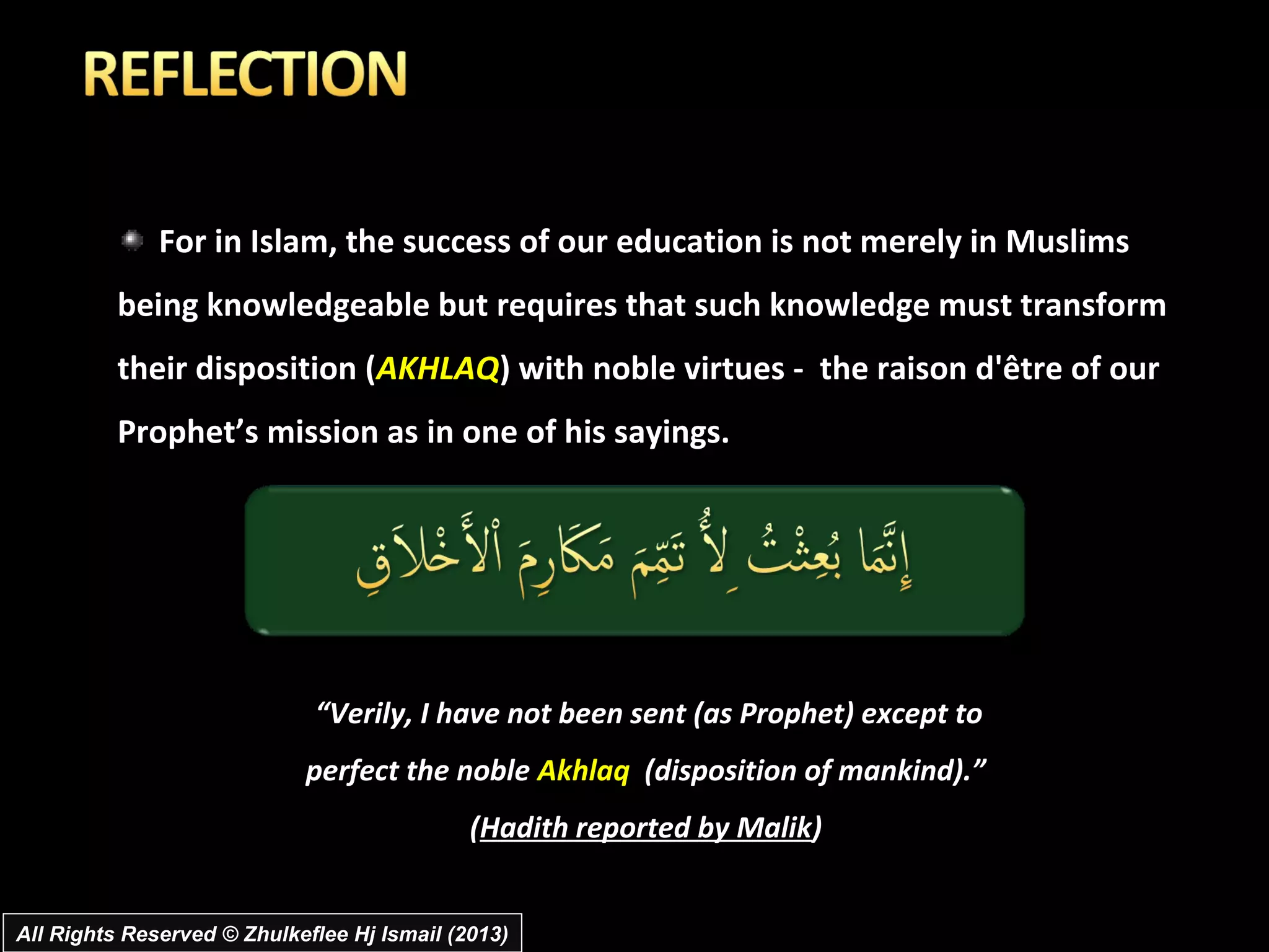 For in Islam, the success of our education is not merely in Muslims
          being knowledgeable but requires that such knowledge must transform
          their disposition (AKHLAQ) with noble virtues - the raison d'être of our
          Prophet’s mission as in one of his sayings.




                             “Verily, I have not been sent (as Prophet) except to
                            perfect the noble Akhlaq (disposition of mankind).”
                                             (Hadith reported by Malik)


All Rights Reserved © Zhulkeflee Hj Ismail (2013)
 