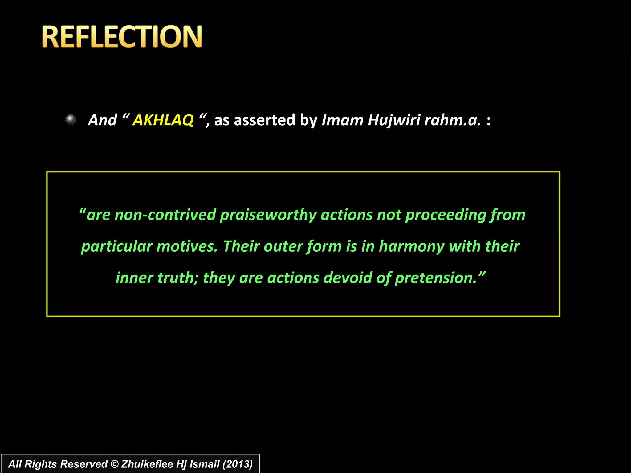 And “ AKHLAQ “, as asserted by Imam Hujwiri rahm.a. :




              “are non-contrived praiseworthy actions not proceeding from
              particular motives. Their outer form is in harmony with their
                     inner truth; they are actions devoid of pretension.”




All Rights Reserved © Zhulkeflee Hj Ismail (2013)
 