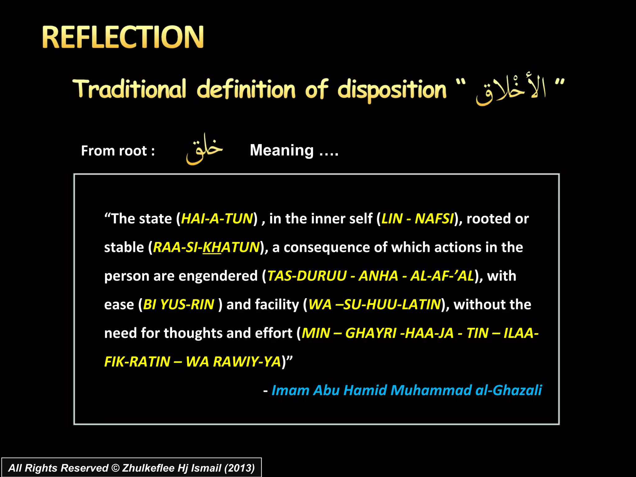 From root :                      Meaning ….



                   “The state (HAI-A-TUN) , in the inner self (LIN - NAFSI), rooted or
                   stable (RAA-SI-KHATUN), a consequence of which actions in the
                   person are engendered (TAS-DURUU - ANHA - AL-AF-’AL), with
                   ease (BI YUS-RIN ) and facility (WA –SU-HUU-LATIN), without the
                   need for thoughts and effort (MIN – GHAYRI -HAA-JA - TIN – ILAA-
                   FIK-RATIN – WA RAWIY-YA)”
                                                    - Imam Abu Hamid Muhammad al-Ghazali



All Rights Reserved © Zhulkeflee Hj Ismail (2013)
 