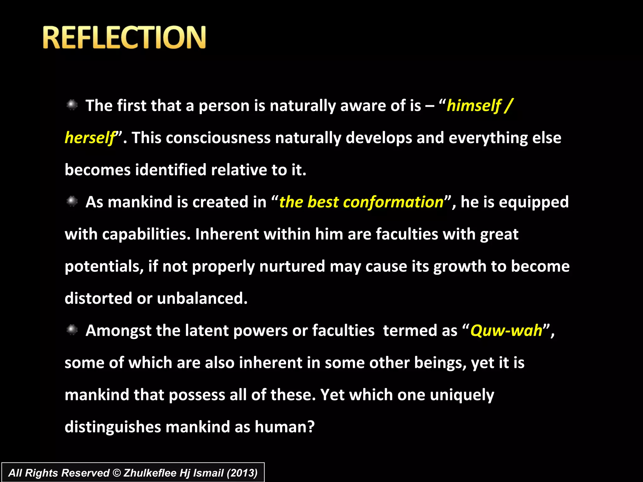 The first that a person is naturally aware of is – “himself /
           herself”. This consciousness naturally develops and everything else
           becomes identified relative to it.
               As mankind is created in “the best conformation”, he is equipped
           with capabilities. Inherent within him are faculties with great
           potentials, if not properly nurtured may cause its growth to become
           distorted or unbalanced.
               Amongst the latent powers or faculties termed as “Quw-wah”,
           some of which are also inherent in some other beings, yet it is
           mankind that possess all of these. Yet which one uniquely
           distinguishes mankind as human?

All Rights Reserved © Zhulkeflee Hj Ismail (2013)
 
