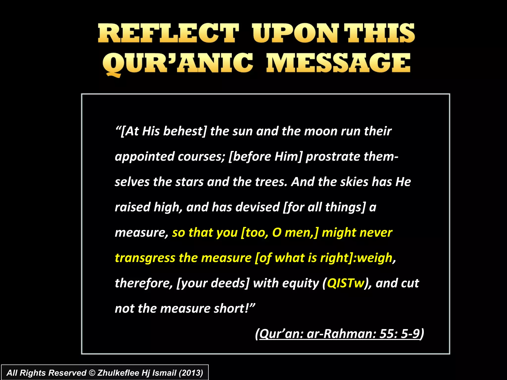 “[At His behest] the sun and the moon run their
                          appointed courses; [before Him] prostrate them­
                          selves the stars and the trees. And the skies has He
                          raised high, and has devised [for all things] a
                          measure, so that you [too, O men,] might never
                          transgress the measure [of what is right]:weigh ,
                          therefore, [your deeds] with equity (QISTw), and cut
                          not the measure short!”
                                                    (Qur’an: ar­Rahman: 55: 5­9)

All Rights Reserved © Zhulkeflee Hj Ismail (2013)
 