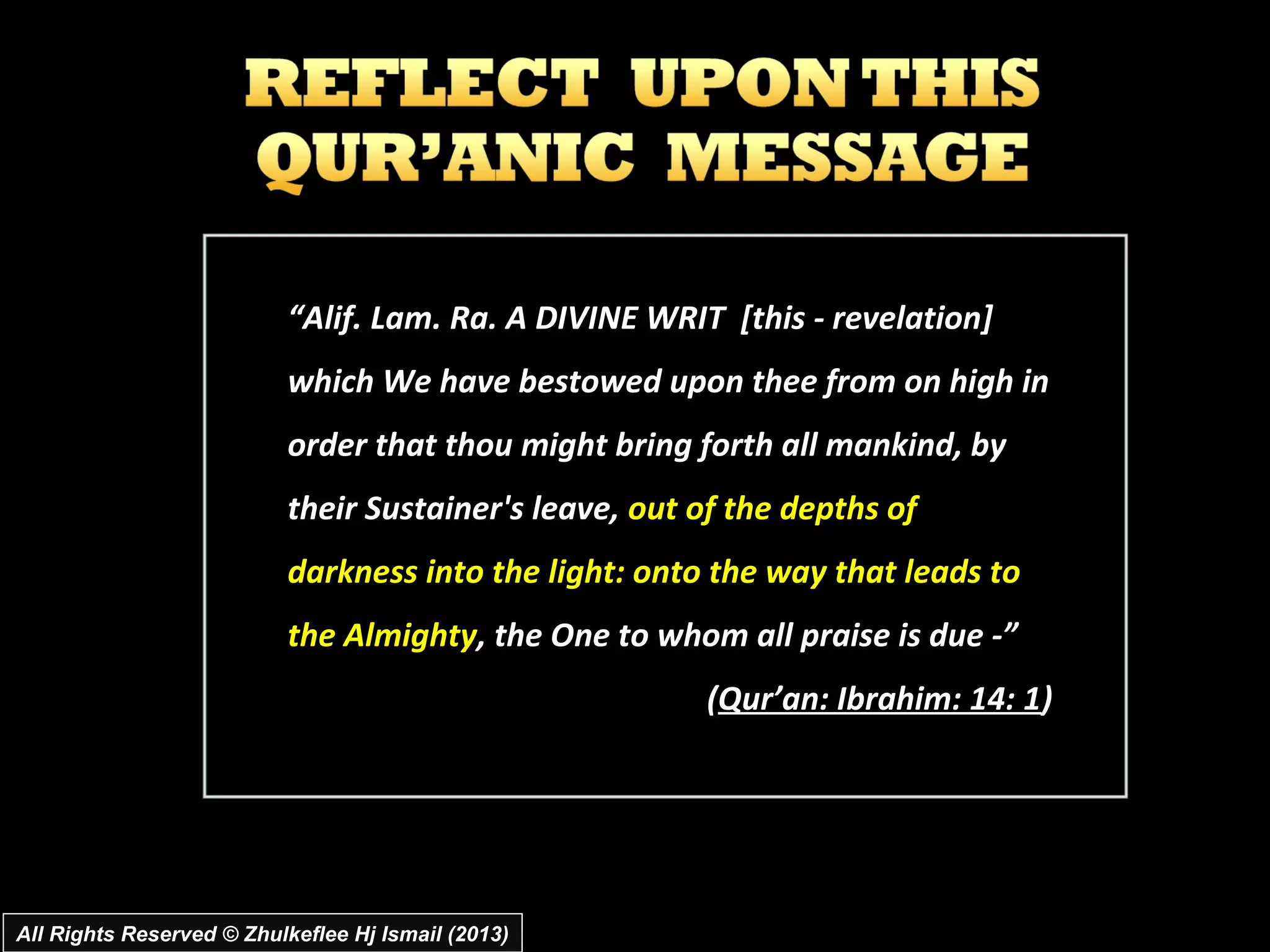 “Alif. Lam. Ra. A DIVINE WRIT [this ­ revelation]
                           which We have bestowed upon thee from on high in
                           order that thou might bring forth all mankind, by
                           their Sustainer's leave, out of the depths of
                           darkness into the light: onto the way that leads to
                           the Almighty, the One to whom all praise is due ­”
                                                        (Qur’an: Ibrahim: 14: 1)




All Rights Reserved © Zhulkeflee Hj Ismail (2013)
 