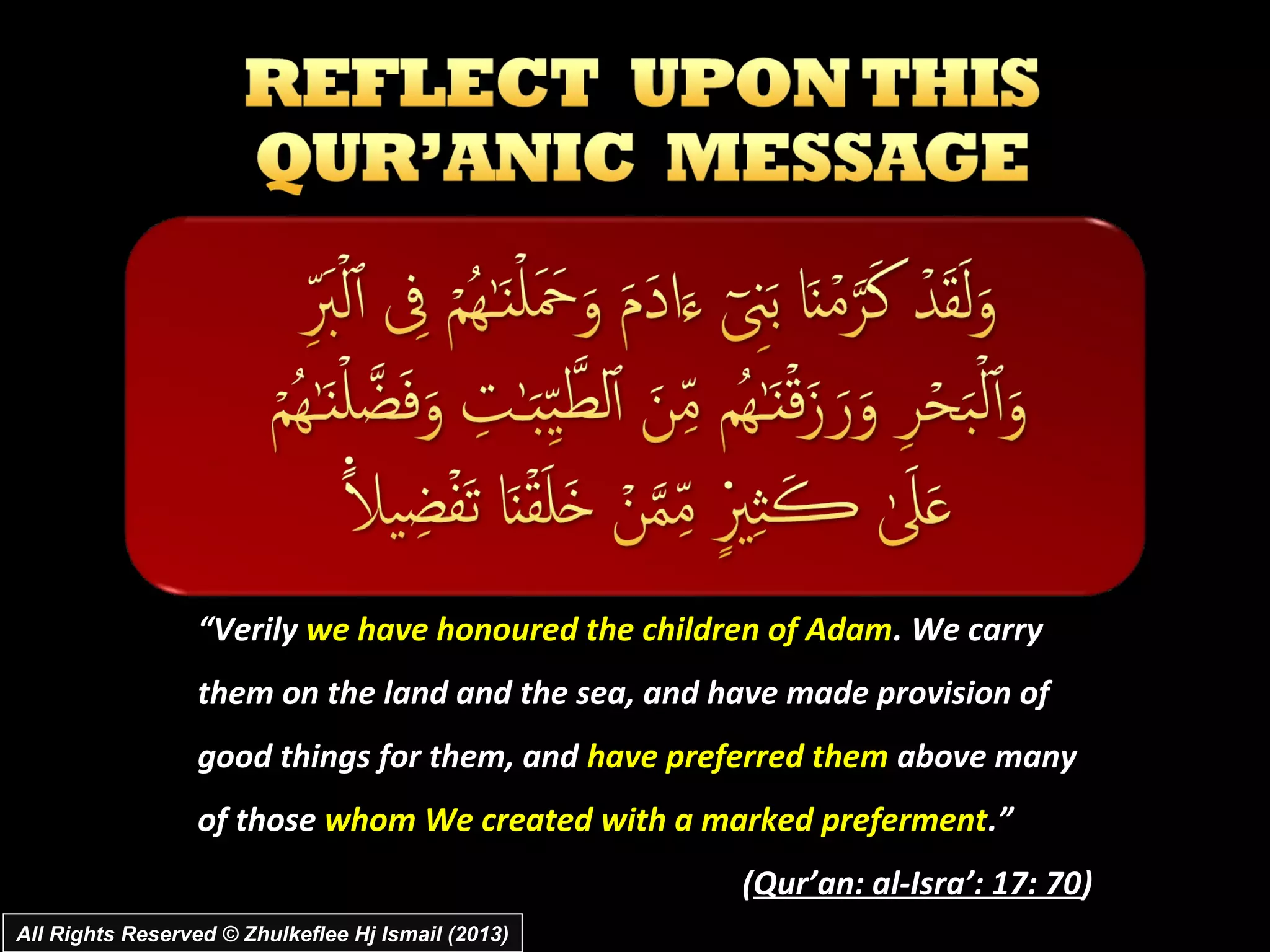 “Verily we have honoured the children of Adam. We carry
                  them on the land and the sea, and have made provision of
                  good things for them, and have preferred them above many
                  of those whom We created with a marked preferment.”
                                                     (Qur’an: al­Isra’: 17: 70)
All Rights Reserved © Zhulkeflee Hj Ismail (2013)
 