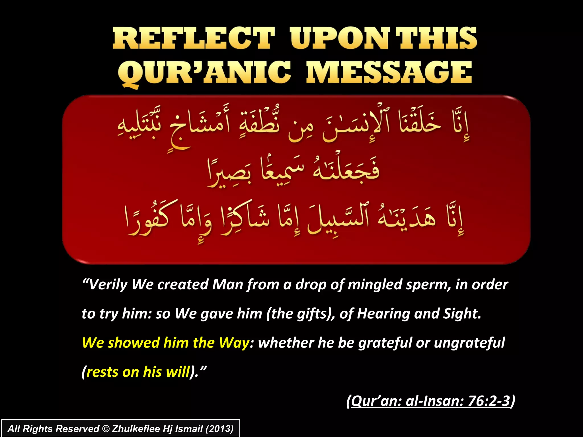 “Verily We created Man from a drop of mingled sperm, in order
                to try him: so We gave him (the gifts), of Hearing and Sight.
                We showed him the Way: whether he be grateful or ungrateful
                (rests on his will).”
                                                        (Qur’an: al­Insan: 76:2­3)
All Rights Reserved © Zhulkeflee Hj Ismail (2013)
 
