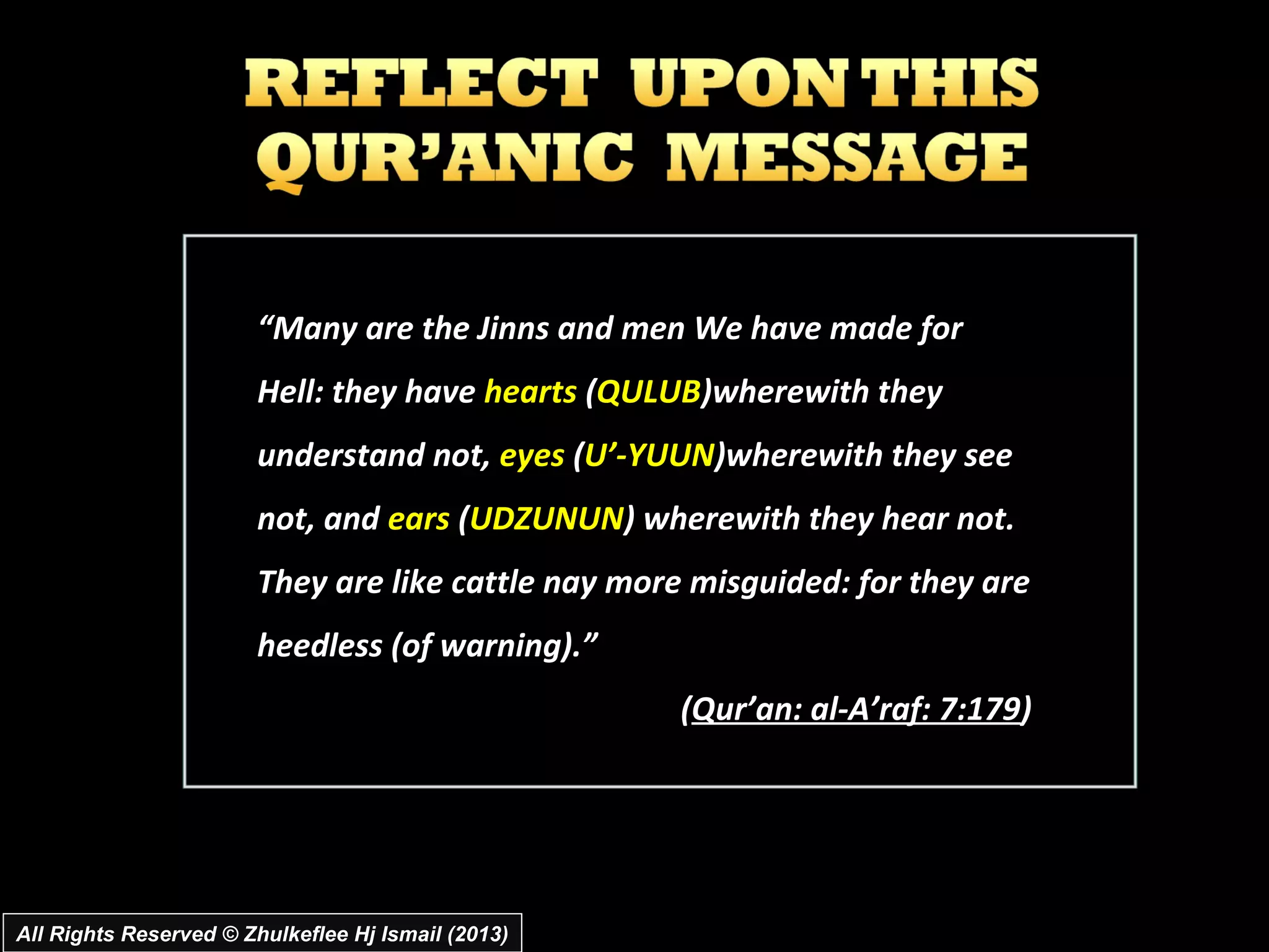 “Many are the Jinns and men We have made for
                        Hell: they have hearts (QULUB)wherewith they
                        understand not, eyes (U’­YUUN)wherewith they see
                        not, and ears (UDZUNUN) wherewith they hear not.
                        They are like cattle nay more misguided: for they are
                        heedless (of warning).”
                                                     (Qur’an: al­A’raf: 7:179)




All Rights Reserved © Zhulkeflee Hj Ismail (2013)
 