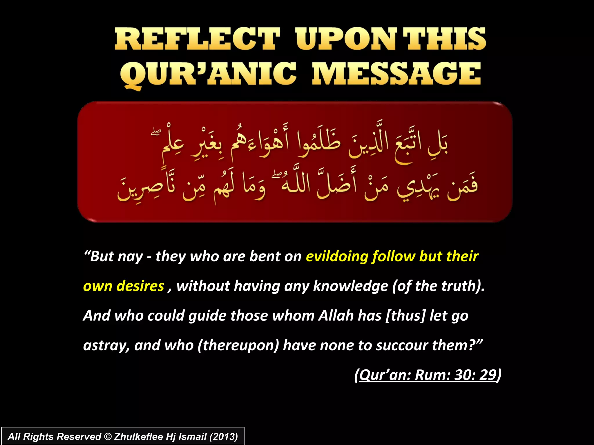 “But nay ­ they who are bent on evildoing follow but their
                own desires , without having any knowledge (of the truth).
                And who could guide those whom Allah has [thus] let go
                astray, and who (thereupon) have none to succour them?”
                                                       (Qur’an: Rum: 30: 29)


All Rights Reserved © Zhulkeflee Hj Ismail (2013)
 
