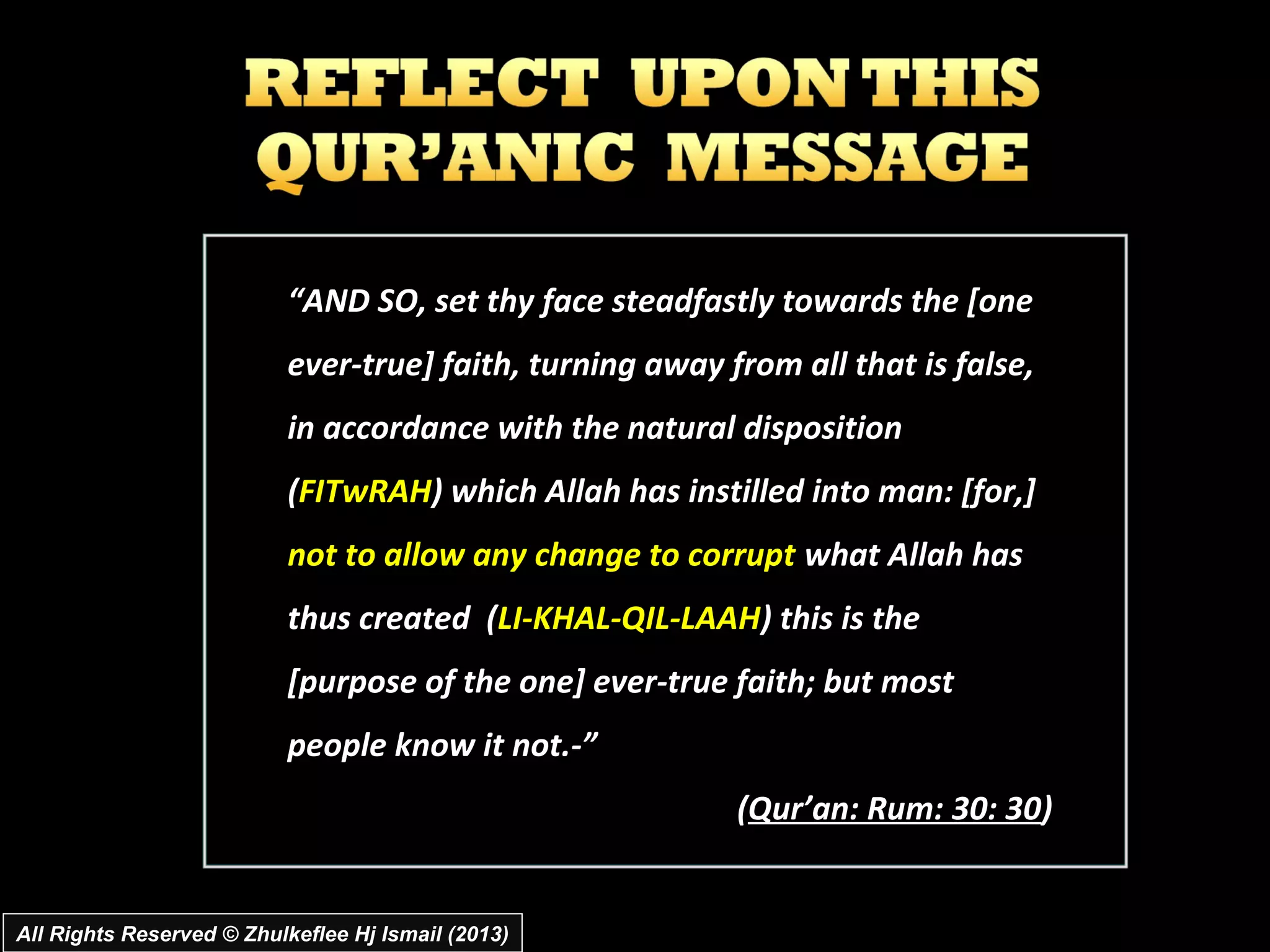 “AND SO, set thy face steadfastly towards the [one
                           ever­true] faith, turning away from all that is false,
                           in accordance with the natural disposition
                           (FITwRAH) which Allah has instilled into man: [for,]
                           not to allow any change to corrupt what Allah has
                           thus created (LI­KHAL­QIL­LAAH) this is the
                           [purpose of the one] ever­true faith; but most
                           people know it not.­”
                                                           (Qur’an: Rum: 30: 30)


All Rights Reserved © Zhulkeflee Hj Ismail (2013)
 