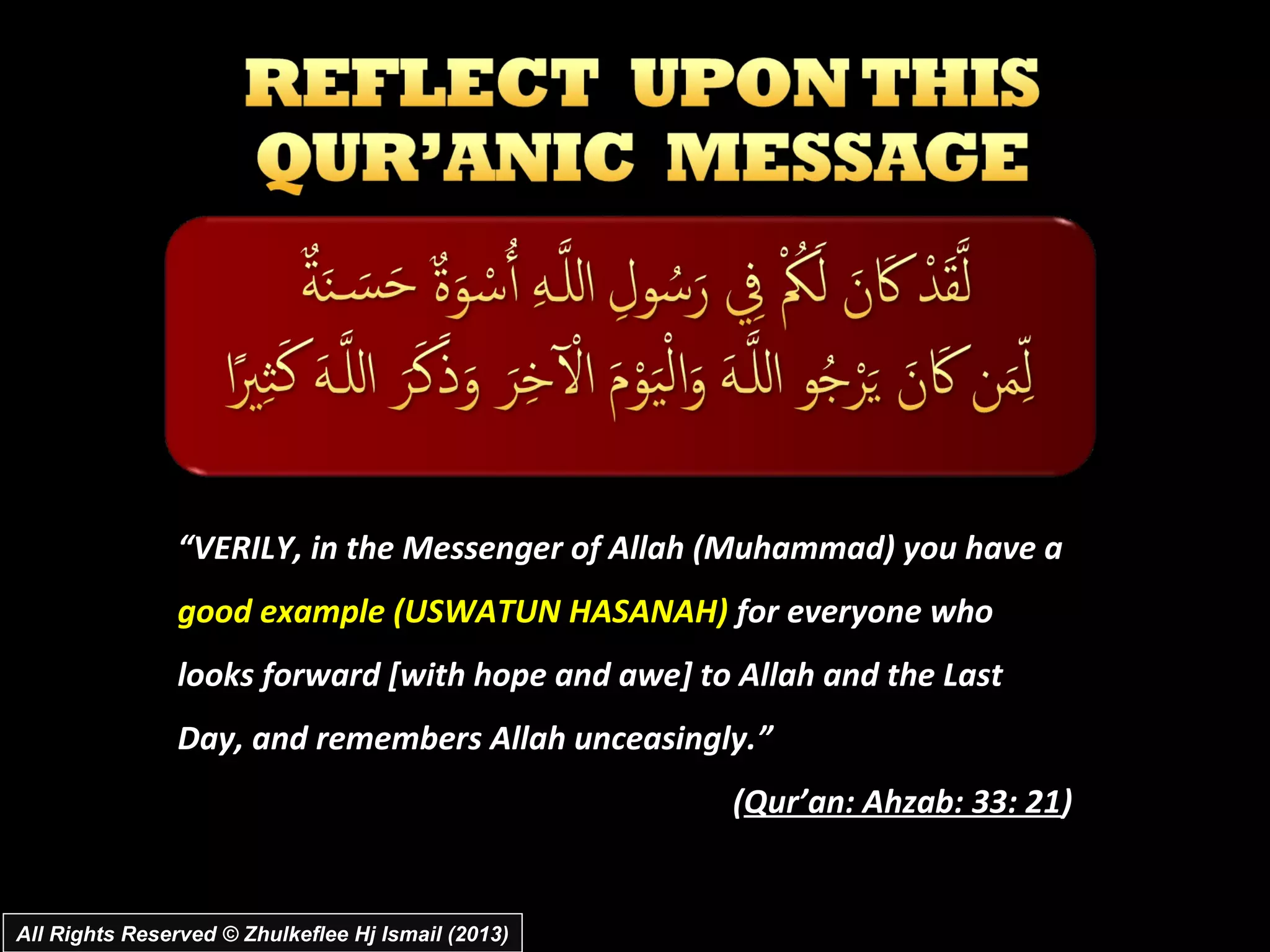 “VERILY, in the Messenger of Allah (Muhammad) you have a
                good example (USWATUN HASANAH) for everyone who
                looks forward [with hope and awe] to Allah and the Last
                Day, and remembers Allah unceasingly.”
                                                    (Qur’an: Ahzab: 33: 21)


All Rights Reserved © Zhulkeflee Hj Ismail (2013)
 