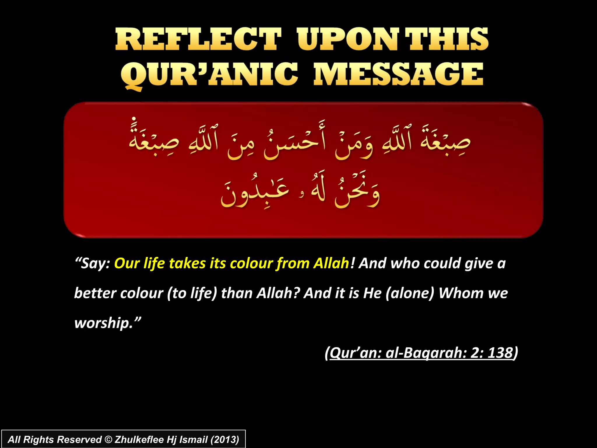 “Say: Our life takes its colour from Allah! And who could give a
              better colour (to life) than Allah? And it is He (alone) Whom we
              worship.”
                                                    (Qur’an: al­Baqarah: 2: 138)




All Rights Reserved © Zhulkeflee Hj Ismail (2013)
 