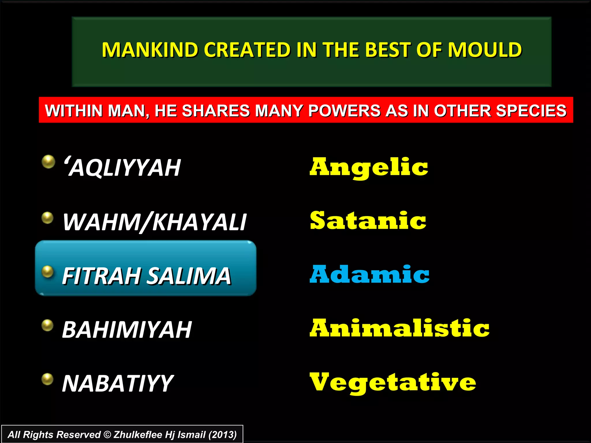 MANKIND CREATED IN THE BEST OF MOULD

       WITHIN MAN, HE SHARES MANY POWERS AS IN OTHER SPECIES


           ‘AQLIYYAH                                Angelic

           WAHM/KHAYALI                             Satanic

           FITRAH SALIMA                            Adamic

           BAHIMIYAH                                Animalistic

           NABATIYY                                 Vegetative
All Rights Reserved © Zhulkeflee Hj Ismail (2013)
 