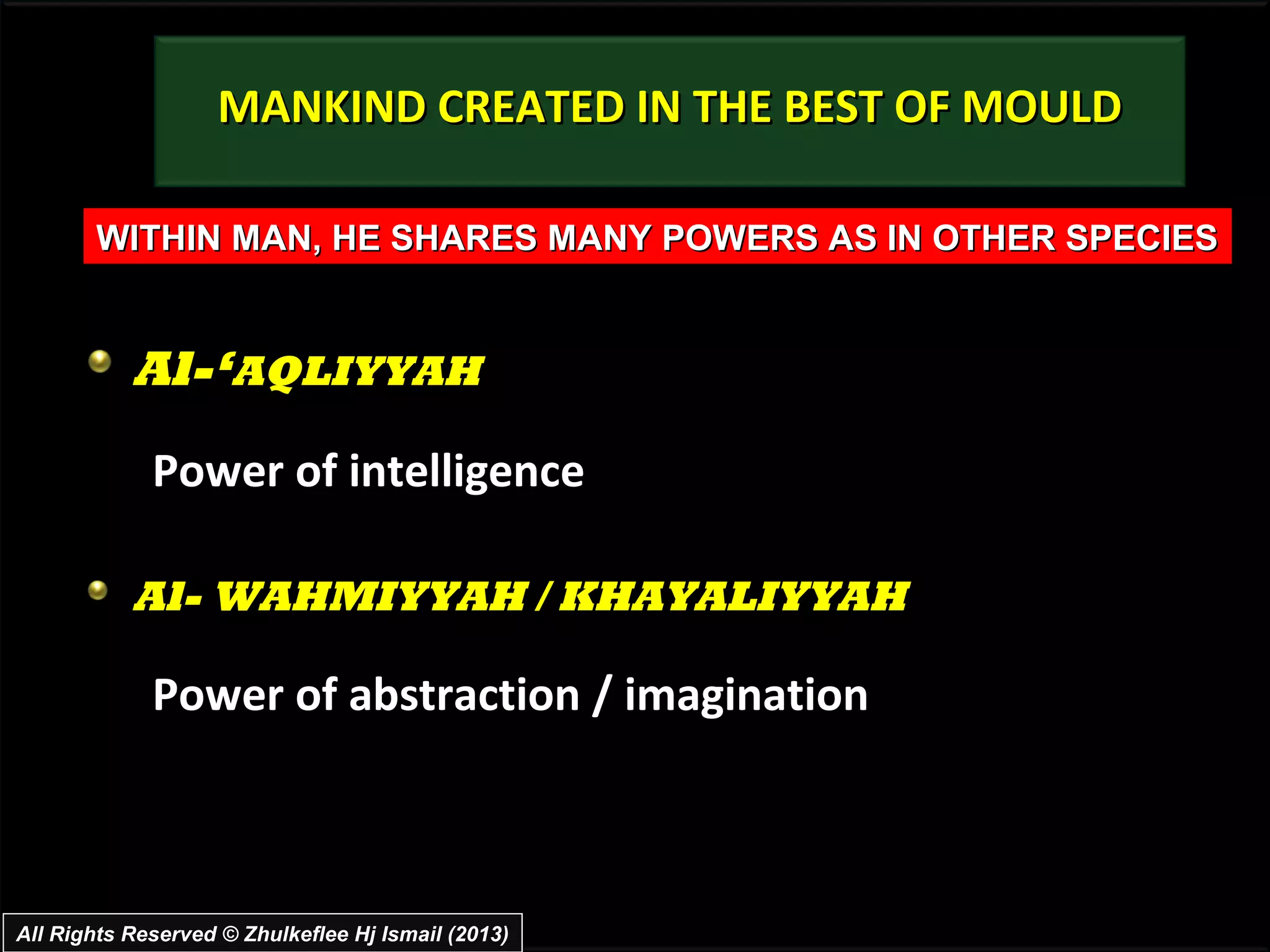 MANKIND CREATED IN THE BEST OF MOULD

       WITHIN MAN, HE SHARES MANY POWERS AS IN OTHER SPECIES


           Al-‘AQLIYYAH
             Power of intelligence

           Al- WAHMIYYAH / KHAYALIYYAH

             Power of abstraction / imagination



All Rights Reserved © Zhulkeflee Hj Ismail (2013)
 
