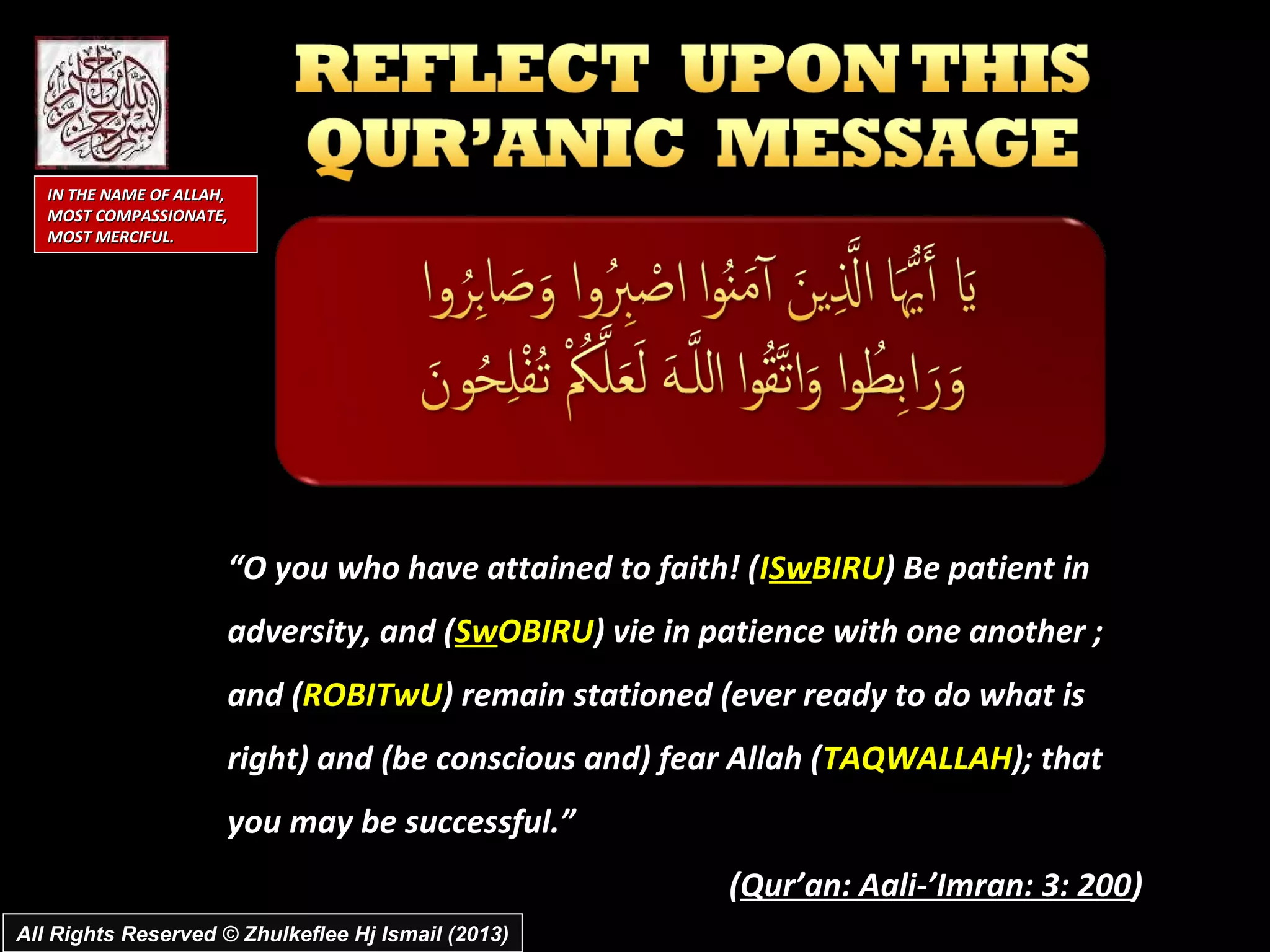 IN THE NAME OF ALLAH,
   MOST COMPASSIONATE,
   MOST MERCIFUL.




                       “O you who have attained to faith! (ISwBIRU) Be patient in
                       adversity, and (SwOBIRU) vie in patience with one another ;
                       and (ROBITwU) remain stationed (ever ready to do what is
                       right) and (be conscious and) fear Allah (TAQWALLAH); that
                       you may be successful.”
                                                        (Qur’an: Aali-’Imran: 3: 200)
All Rights Reserved © Zhulkeflee Hj Ismail (2013)
 