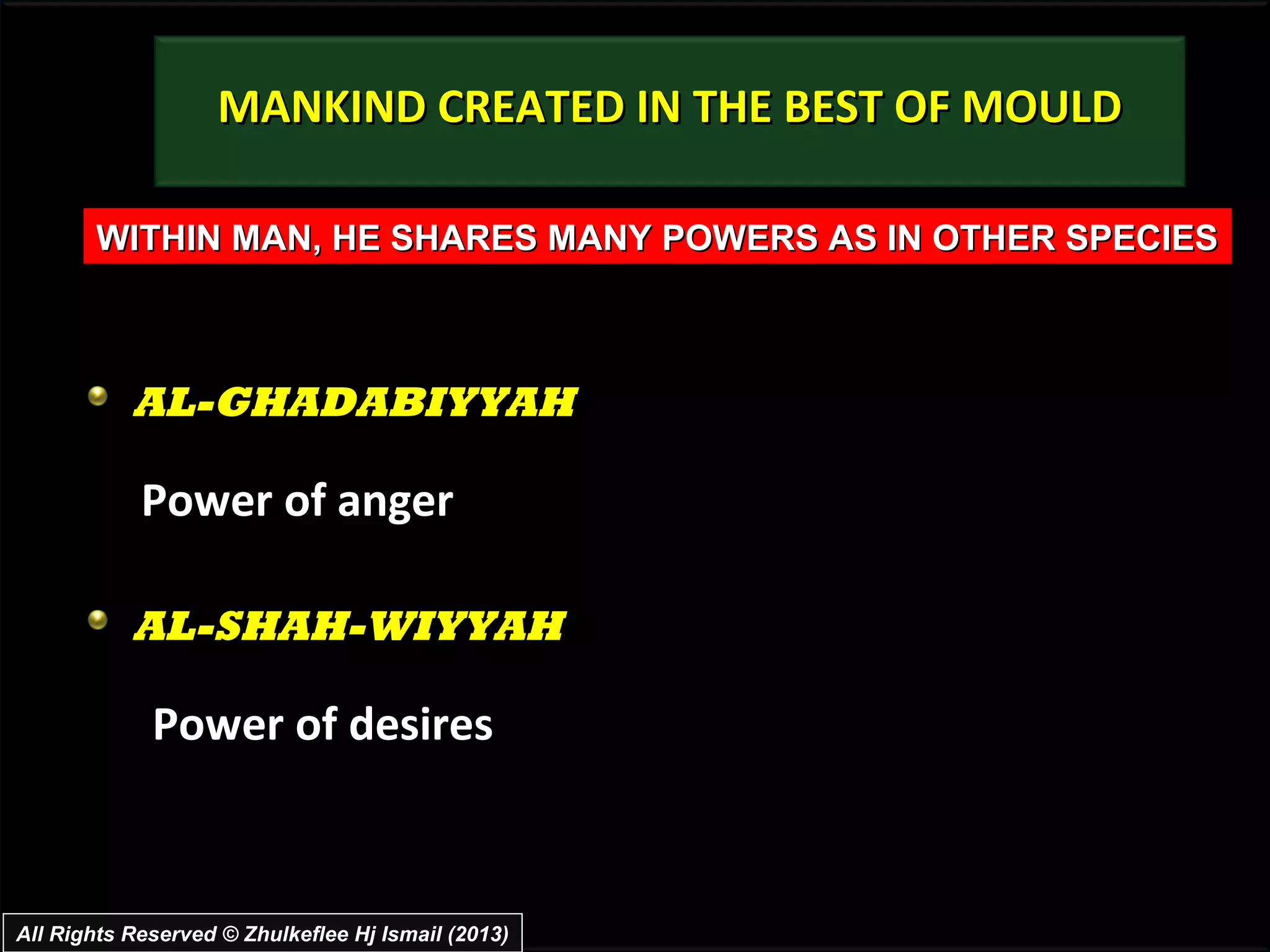 MANKIND CREATED IN THE BEST OF MOULD

       WITHIN MAN, HE SHARES MANY POWERS AS IN OTHER SPECIES



           AL-GHADABIYYAH

            Power of anger

           AL-SHAH-WIYYAH

             Power of desires



All Rights Reserved © Zhulkeflee Hj Ismail (2013)
 