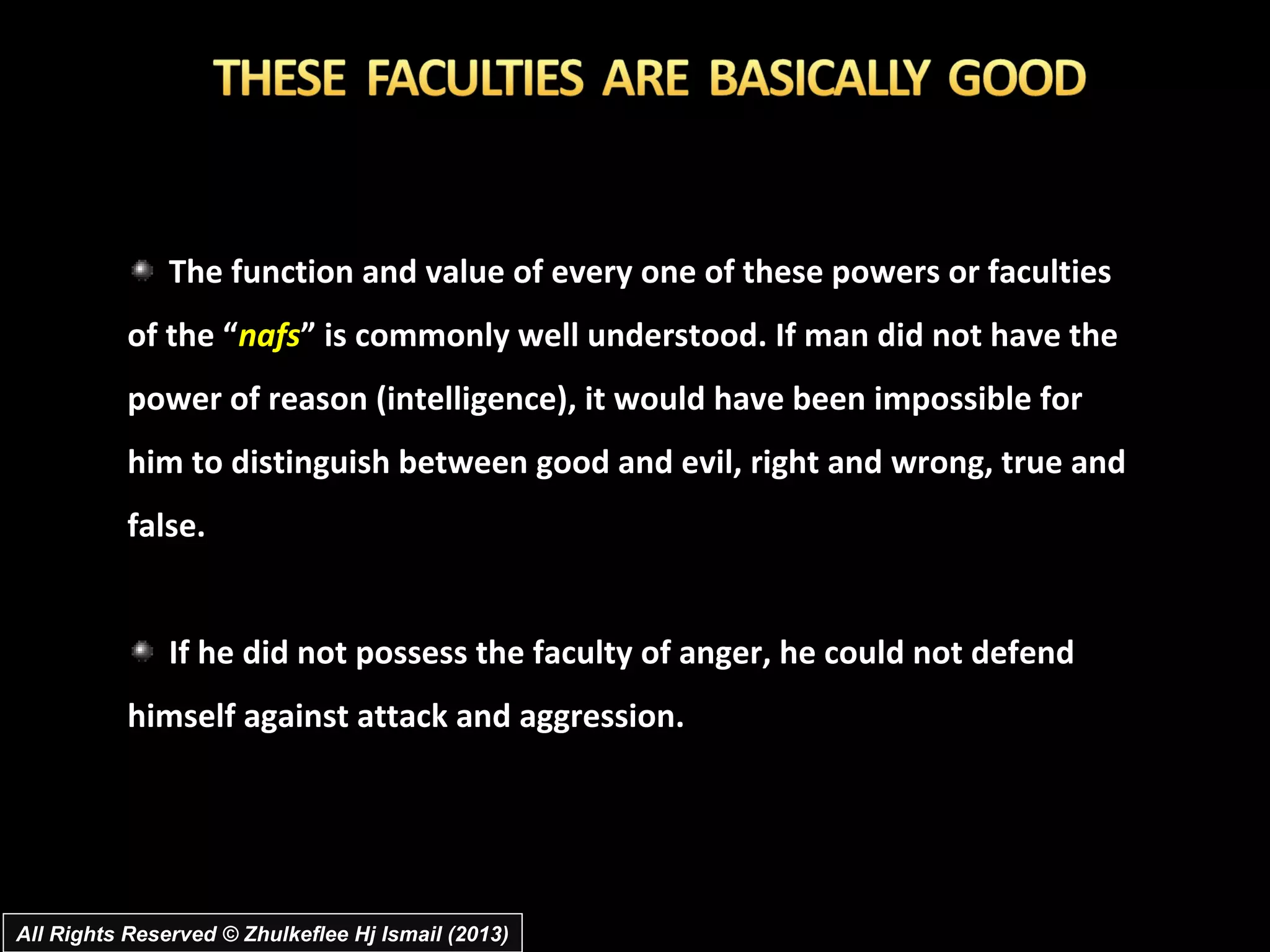The function and value of every one of these powers or faculties
           of the “nafs” is commonly well understood. If man did not have the
           power of reason (intelligence), it would have been impossible for
           him to distinguish between good and evil, right and wrong, true and
           false.


               If he did not possess the faculty of anger, he could not defend
           himself against attack and aggression.




All Rights Reserved © Zhulkeflee Hj Ismail (2013)
 