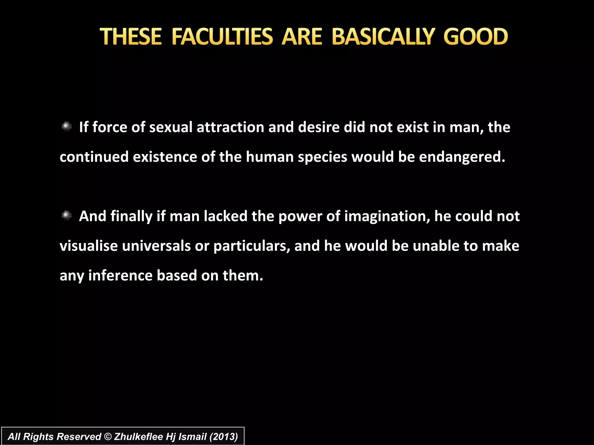 If force of sexual attraction and desire did not exist in man, the
           continued existence of the human species would be endangered.


               And finally if man lacked the power of imagination, he could not
           visualise universals or particulars, and he would be unable to make
           any inference based on them.




All Rights Reserved © Zhulkeflee Hj Ismail (2013)
 