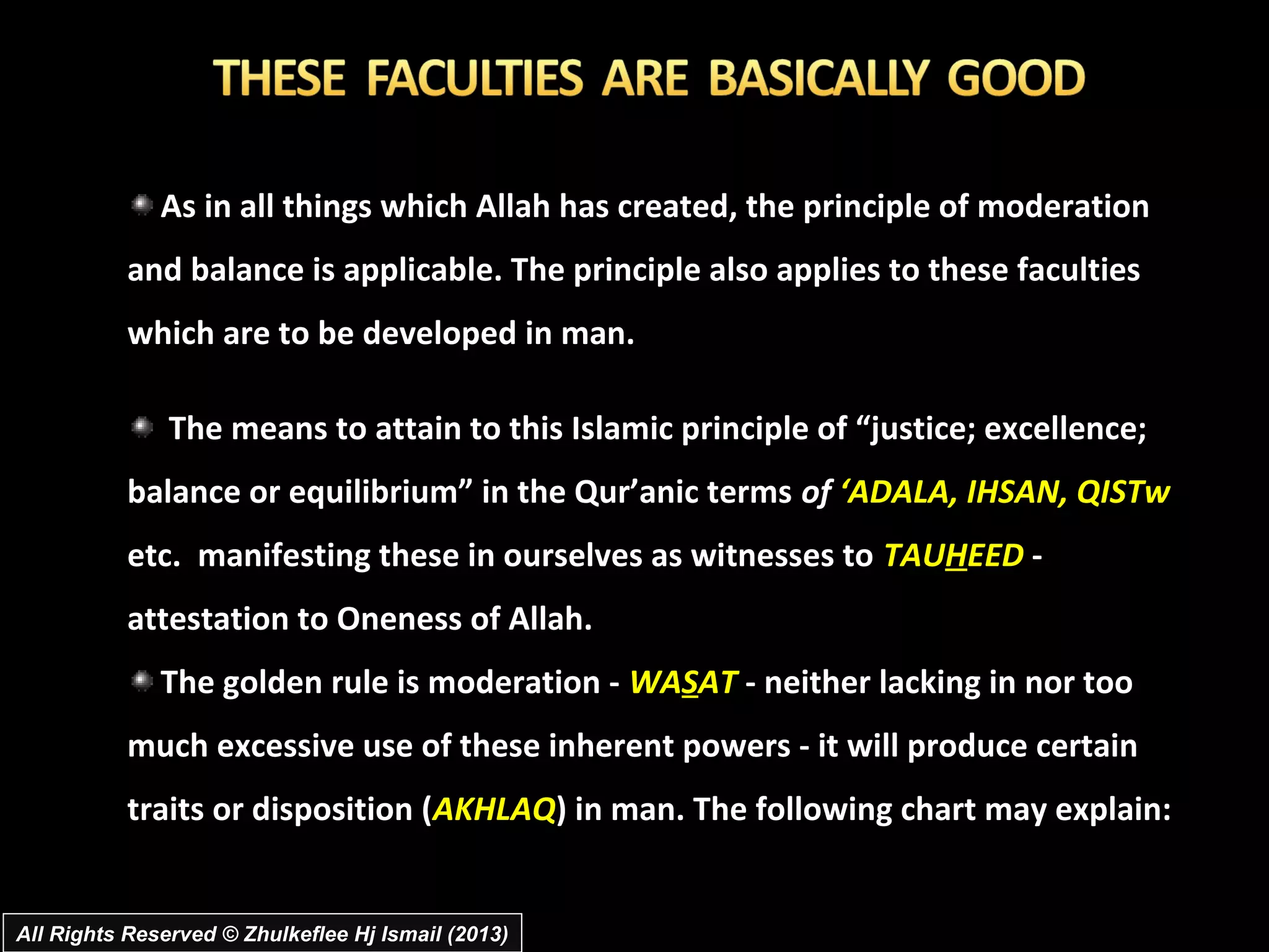 As in all things which Allah has created, the principle of moderation
           and balance is applicable. The principle also applies to these faculties
           which are to be developed in man.

               The means to attain to this Islamic principle of “justice; excellence;
           balance or equilibrium” in the Qur’anic terms of ‘ADALA, IHSAN, QISTw
           etc. manifesting these in ourselves as witnesses to TAUHEED -
           attestation to Oneness of Allah.
              The golden rule is moderation - WASAT - neither lacking in nor too
           much excessive use of these inherent powers - it will produce certain
           traits or disposition (AKHLAQ) in man. The following chart may explain:


All Rights Reserved © Zhulkeflee Hj Ismail (2013)
 