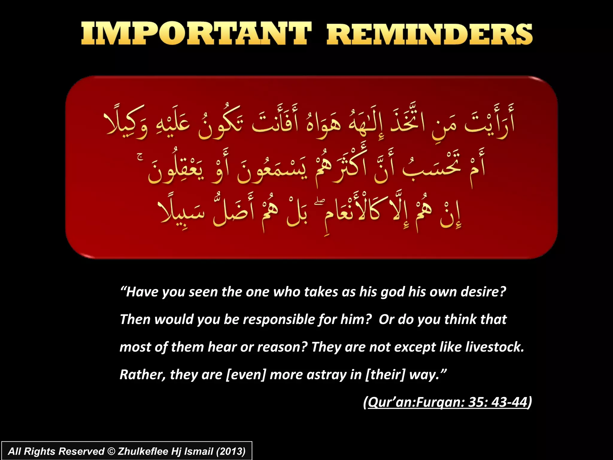 “Have you seen the one who takes as his god his own desire?
                       Then would you be responsible for him? Or do you think that
                       most of them hear or reason? They are not except like livestock.
                       Rather, they are [even] more astray in [their] way.”
                                                             (Qur’an:Furqan: 35: 43-44)


All Rights Reserved © Zhulkeflee Hj Ismail (2013)
 