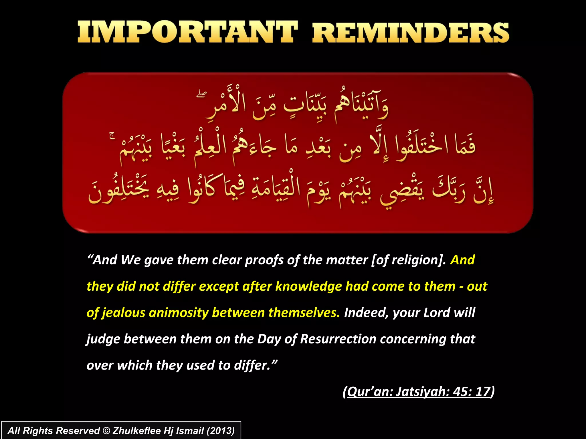 “And We gave them clear proofs of the matter [of religion]. And
                 they did not differ except after knowledge had come to them - out
                 of jealous animosity between themselves. Indeed, your Lord will
                 judge between them on the Day of Resurrection concerning that
                 over which they used to differ.”
                                                          (Qur’an: Jatsiyah: 45: 17)

All Rights Reserved © Zhulkeflee Hj Ismail (2013)
 