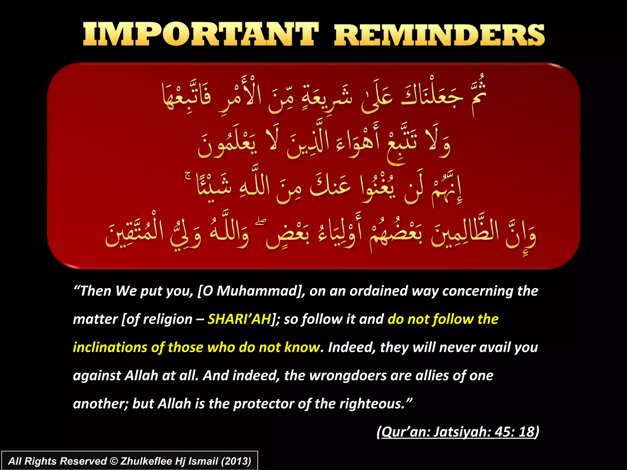 “Then We put you, [O Muhammad], on an ordained way concerning the
             matter [of religion – SHARI’AH]; so follow it and do not follow the
             inclinations of those who do not know. Indeed, they will never avail you
             against Allah at all. And indeed, the wrongdoers are allies of one
             another; but Allah is the protector of the righteous.”
                                                             (Qur’an: Jatsiyah: 45: 18)
All Rights Reserved © Zhulkeflee Hj Ismail (2013)
 