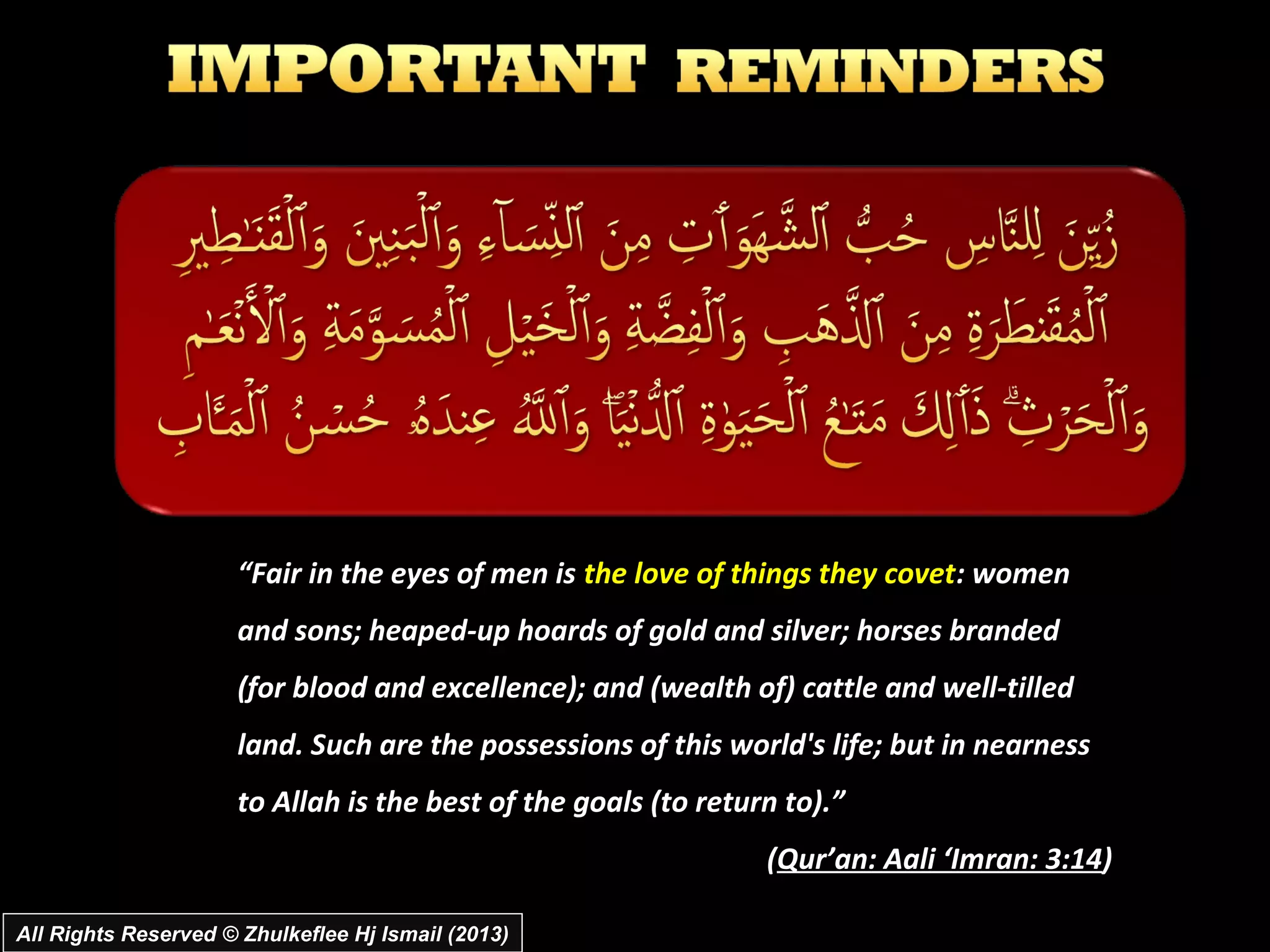 “Fair in the eyes of men is the love of things they covet: women
                      and sons; heaped-up hoards of gold and silver; horses branded
                      (for blood and excellence); and (wealth of) cattle and well-tilled
                      land. Such are the possessions of this world's life; but in nearness
                      to Allah is the best of the goals (to return to).”
                                                                 (Qur’an: Aali ‘Imran: 3:14)

All Rights Reserved © Zhulkeflee Hj Ismail (2013)
 