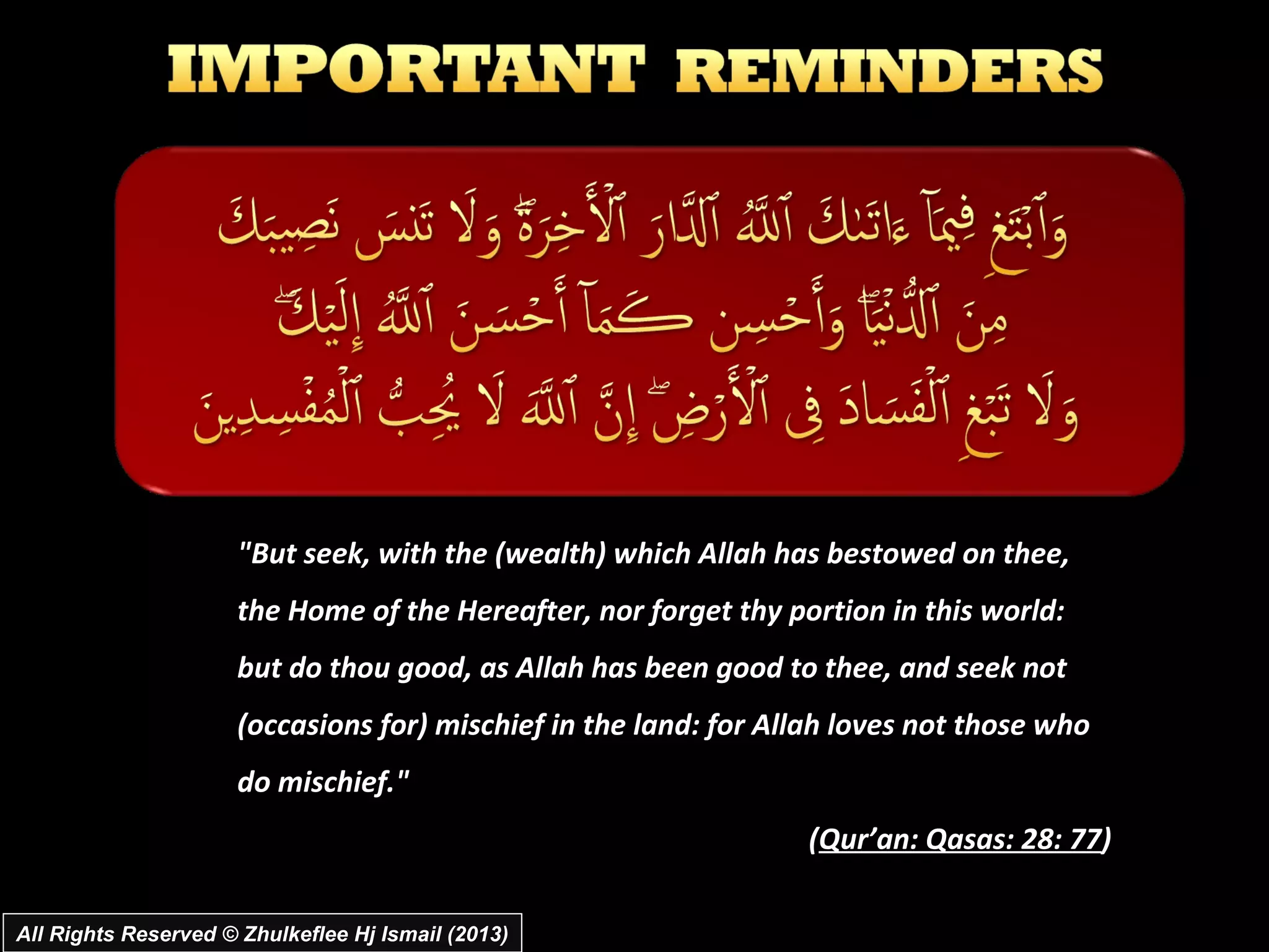 "But seek, with the (wealth) which Allah has bestowed on thee,
                      the Home of the Hereafter, nor forget thy portion in this world:
                      but do thou good, as Allah has been good to thee, and seek not
                      (occasions for) mischief in the land: for Allah loves not those who
                      do mischief."
                                                                  (Qur’an: Qasas: 28: 77)

All Rights Reserved © Zhulkeflee Hj Ismail (2013)
 
