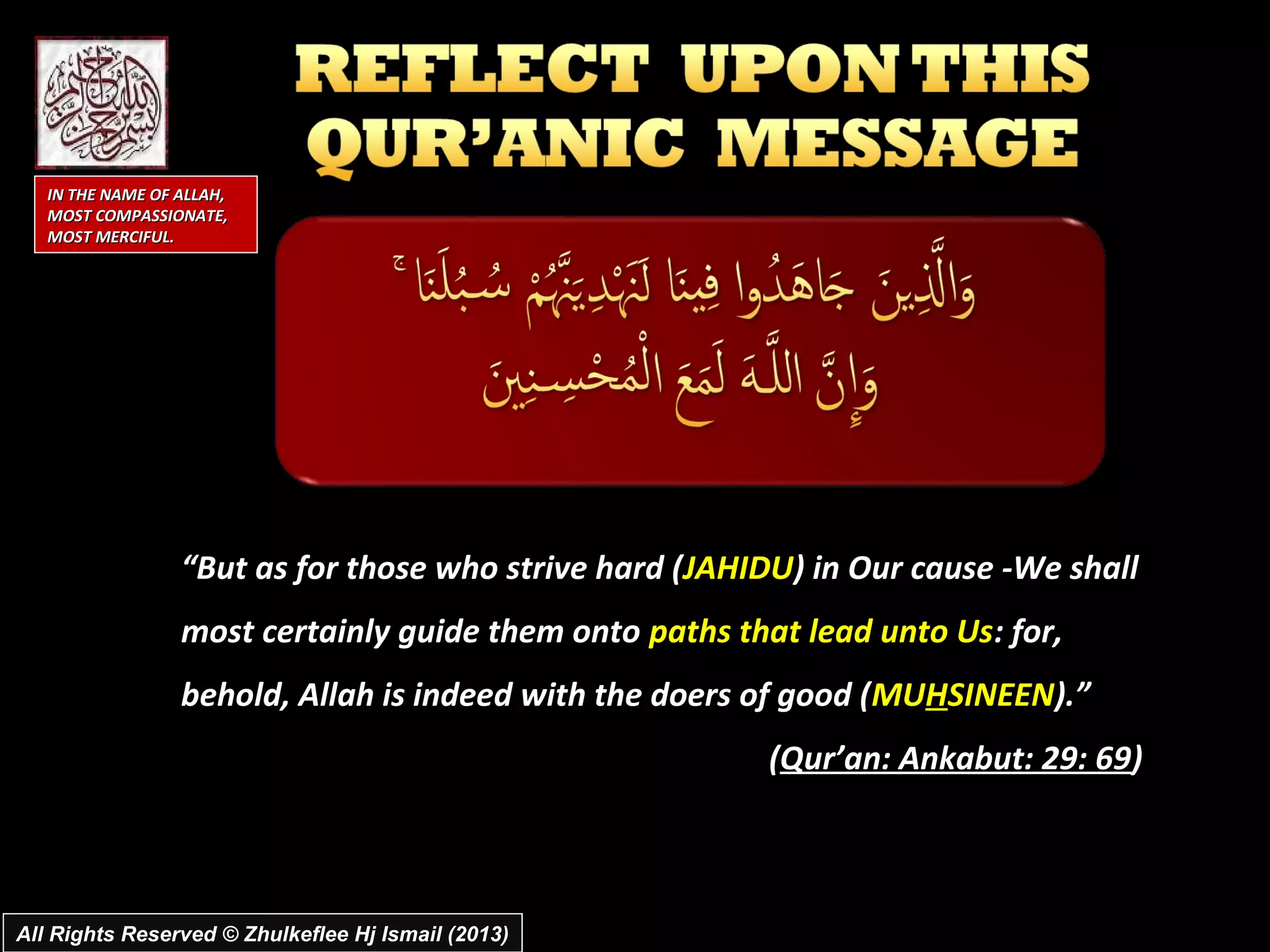 IN THE NAME OF ALLAH,
   MOST COMPASSIONATE,
   MOST MERCIFUL.




                  “But as for those who strive hard (JAHIDU) in Our cause -We shall
                  most certainly guide them onto paths that lead unto Us: for,
                  behold, Allah is indeed with the doers of good (MUHSINEEN).”
                                                         (Qur’an: Ankabut: 29: 69)



All Rights Reserved © Zhulkeflee Hj Ismail (2013)
 