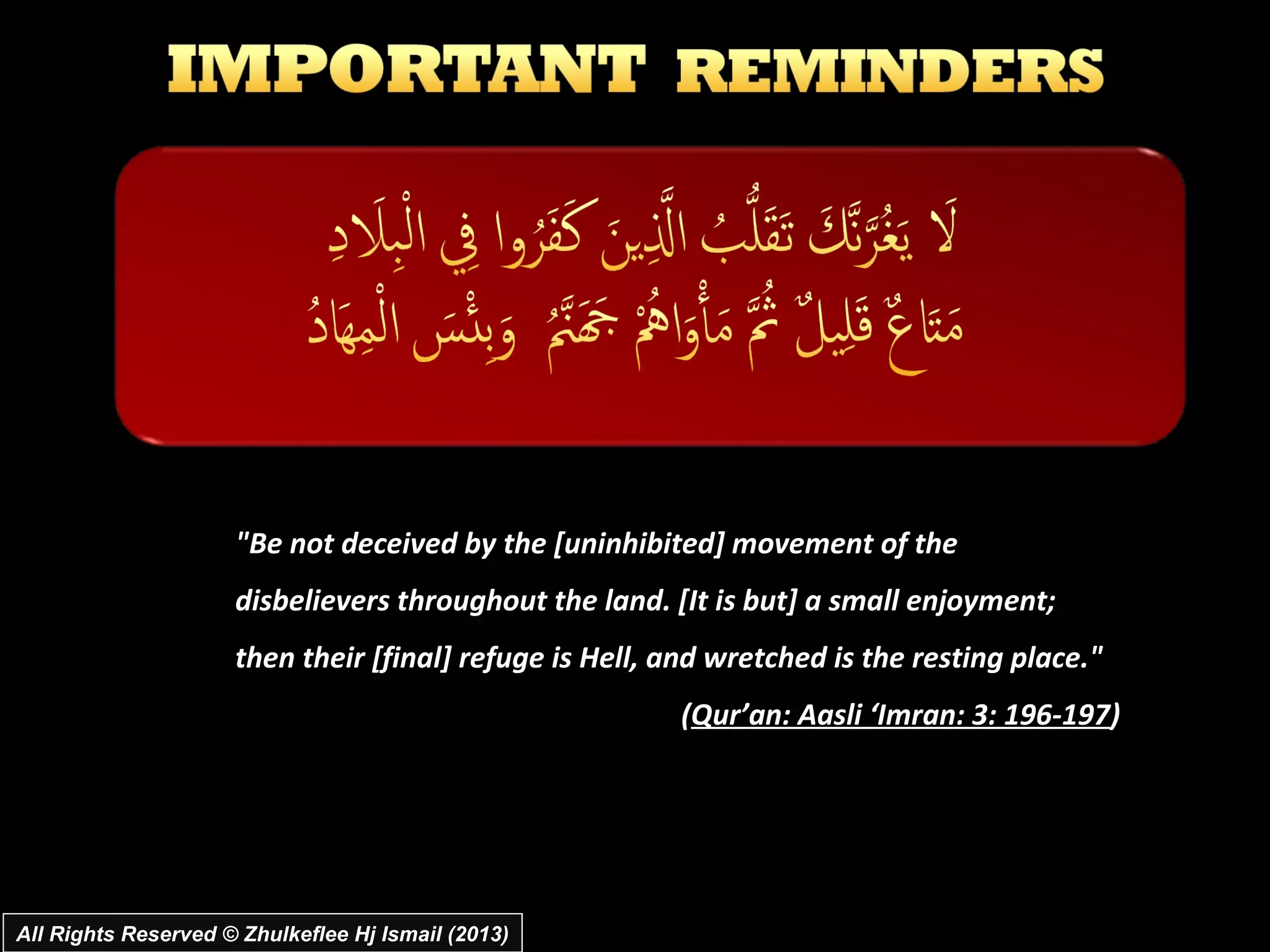 "Be not deceived by the [uninhibited] movement of the
                     disbelievers throughout the land. [It is but] a small enjoyment;
                     then their [final] refuge is Hell, and wretched is the resting place."
                                                        (Qur’an: Aasli ‘Imran: 3: 196-197)




All Rights Reserved © Zhulkeflee Hj Ismail (2013)
 