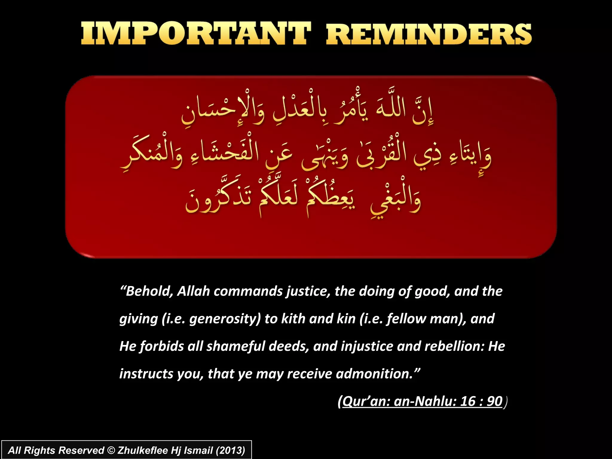 “Behold, Allah commands justice, the doing of good, and the
                       giving (i.e. generosity) to kith and kin (i.e. fellow man), and
                       He forbids all shameful deeds, and injustice and rebellion: He
                       instructs you, that ye may receive admonition.”
                                                           (Qur’an: an-Nahlu: 16 : 90)


All Rights Reserved © Zhulkeflee Hj Ismail (2013)
 
