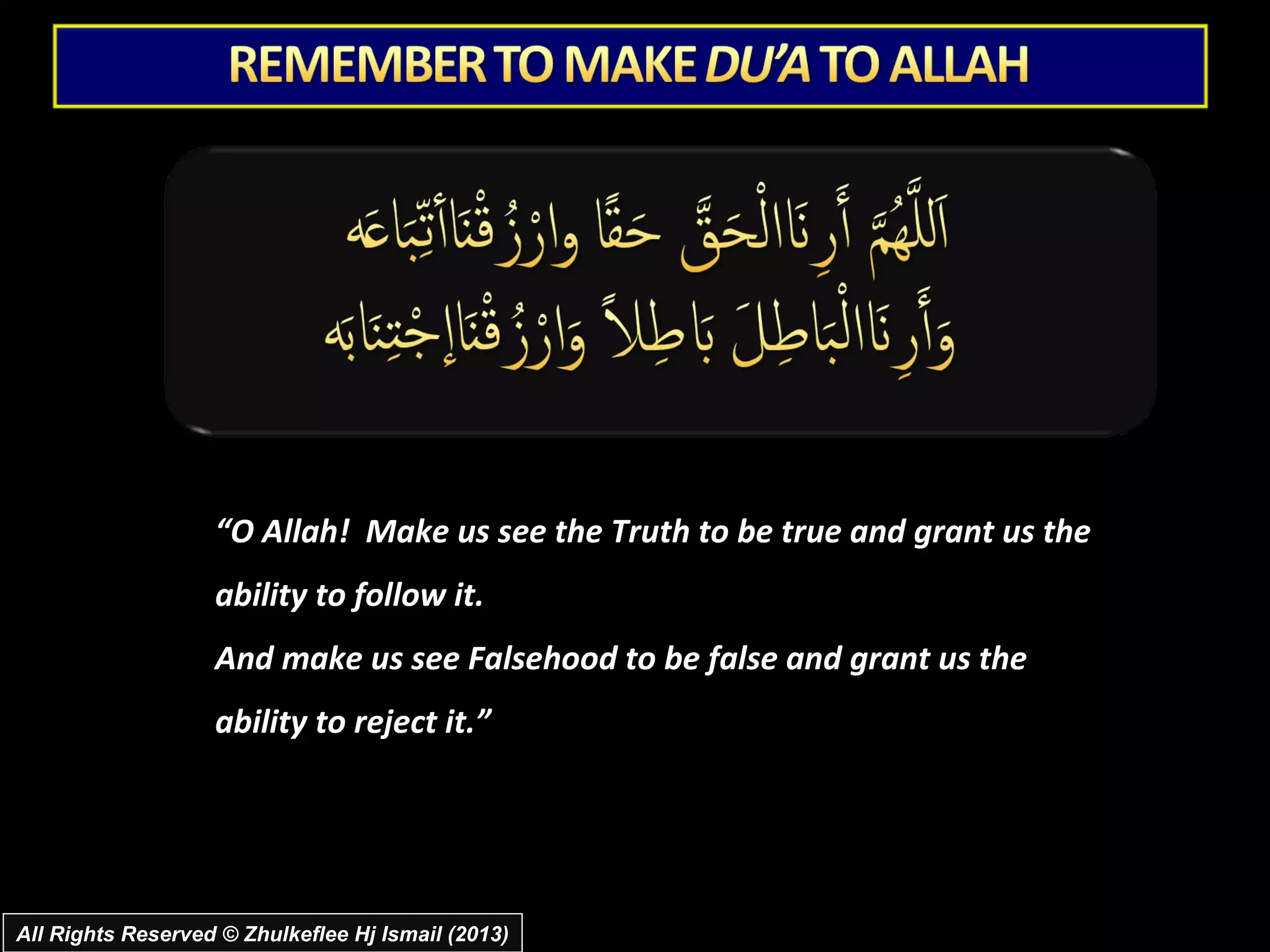 “O Allah! Make us see the Truth to be true and grant us the
                   ability to follow it.
                   And make us see Falsehood to be false and grant us the
                   ability to reject it.”




All Rights Reserved © Zhulkeflee Hj Ismail (2013)
 