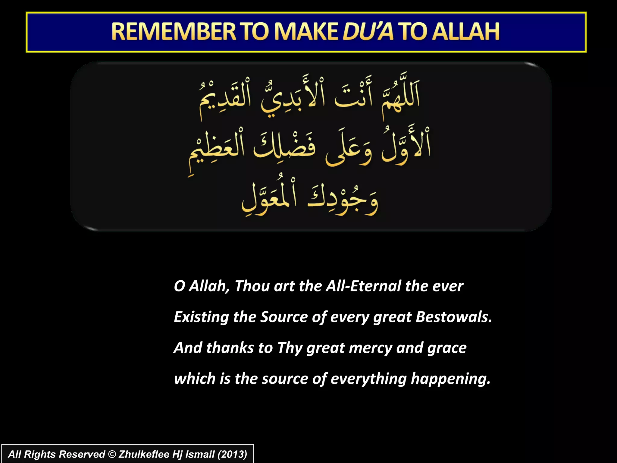 O Allah, Thou art the All-Eternal the ever
                                 Existing the Source of every great Bestowals.
                                 And thanks to Thy great mercy and grace
                                 which is the source of everything happening.



All Rights Reserved © Zhulkeflee Hj Ismail (2013)
 