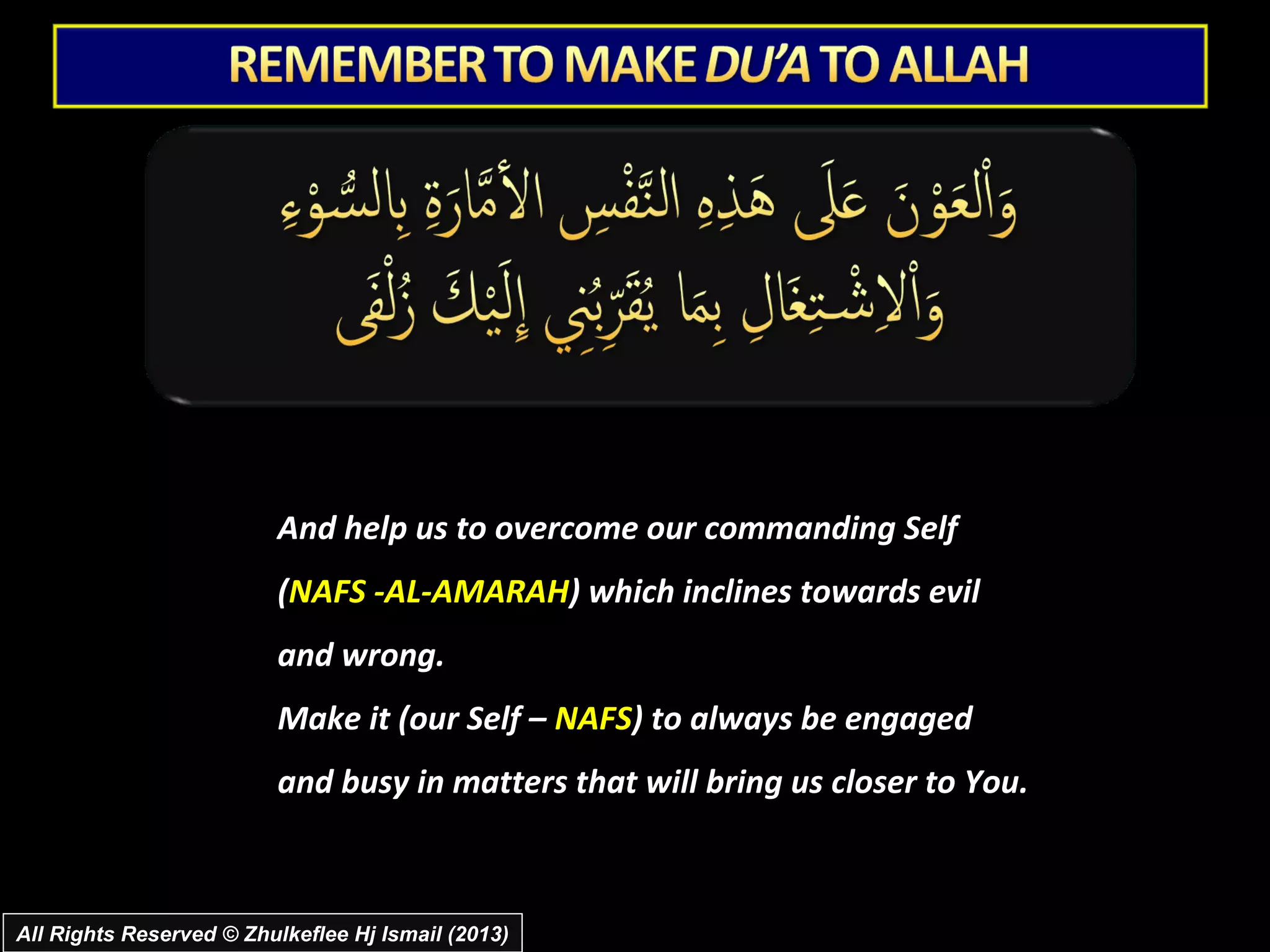 And help us to overcome our commanding Self
                          (NAFS -AL-AMARAH) which inclines towards evil
                          and wrong.
                          Make it (our Self – NAFS) to always be engaged
                          and busy in matters that will bring us closer to You.



All Rights Reserved © Zhulkeflee Hj Ismail (2013)
 