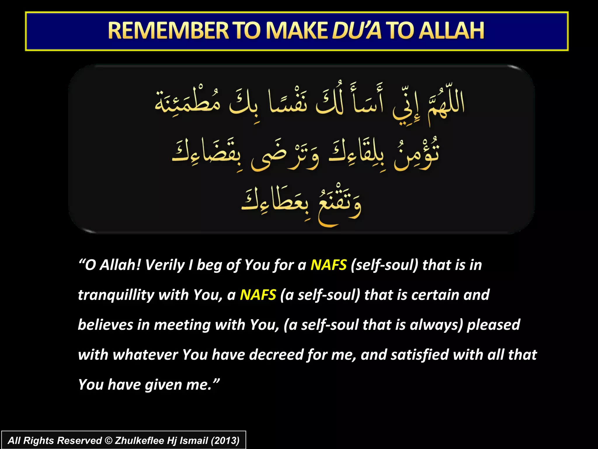 “O Allah! Verily I beg of You for a NAFS (self-soul) that is in
              tranquillity with You, a NAFS (a self-soul) that is certain and
              believes in meeting with You, (a self-soul that is always) pleased
              with whatever You have decreed for me, and satisfied with all that
              You have given me.”


All Rights Reserved © Zhulkeflee Hj Ismail (2013)
 