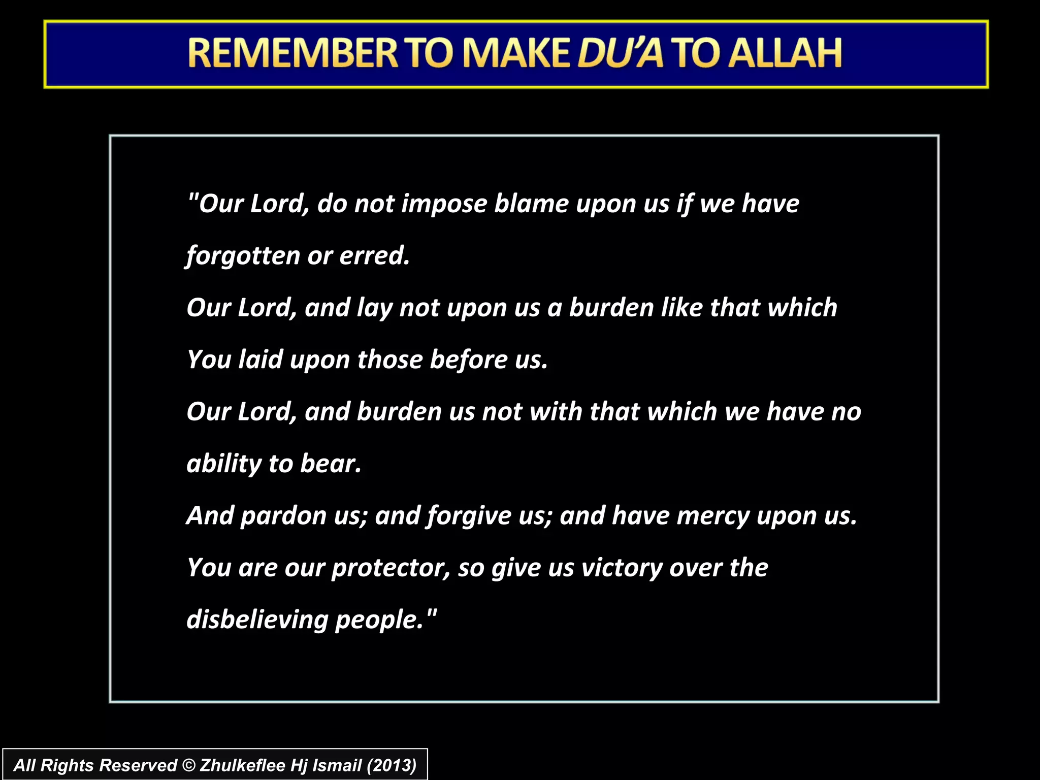 "Our Lord, do not impose blame upon us if we have
                     forgotten or erred.
                     Our Lord, and lay not upon us a burden like that which
                     You laid upon those before us.
                     Our Lord, and burden us not with that which we have no
                     ability to bear.
                     And pardon us; and forgive us; and have mercy upon us.
                     You are our protector, so give us victory over the
                     disbelieving people."



All Rights Reserved © Zhulkeflee Hj Ismail (2013)
 