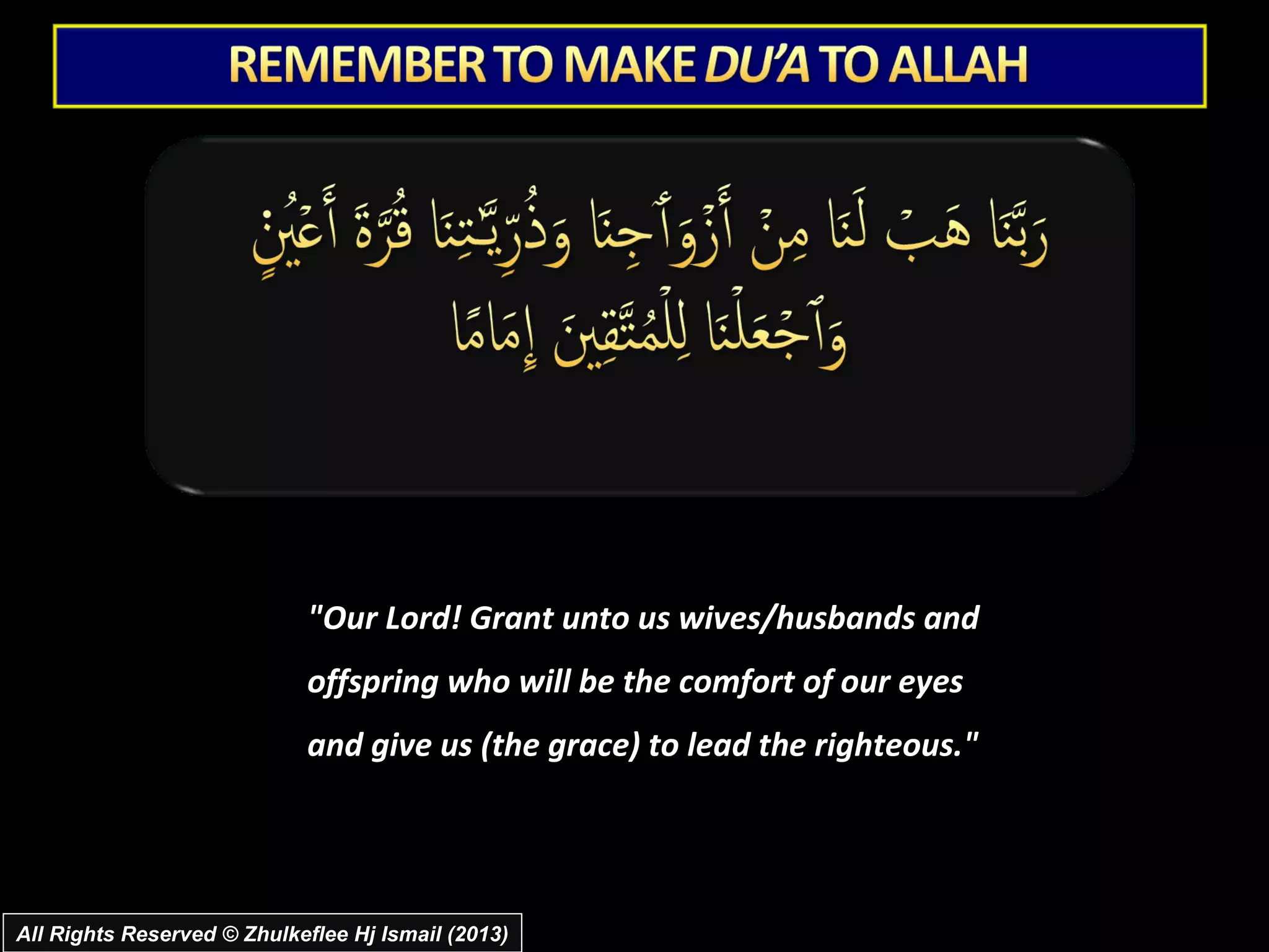 "Our Lord! Grant unto us wives/husbands and
                            offspring who will be the comfort of our eyes
                            and give us (the grace) to lead the righteous."




All Rights Reserved © Zhulkeflee Hj Ismail (2013)
 