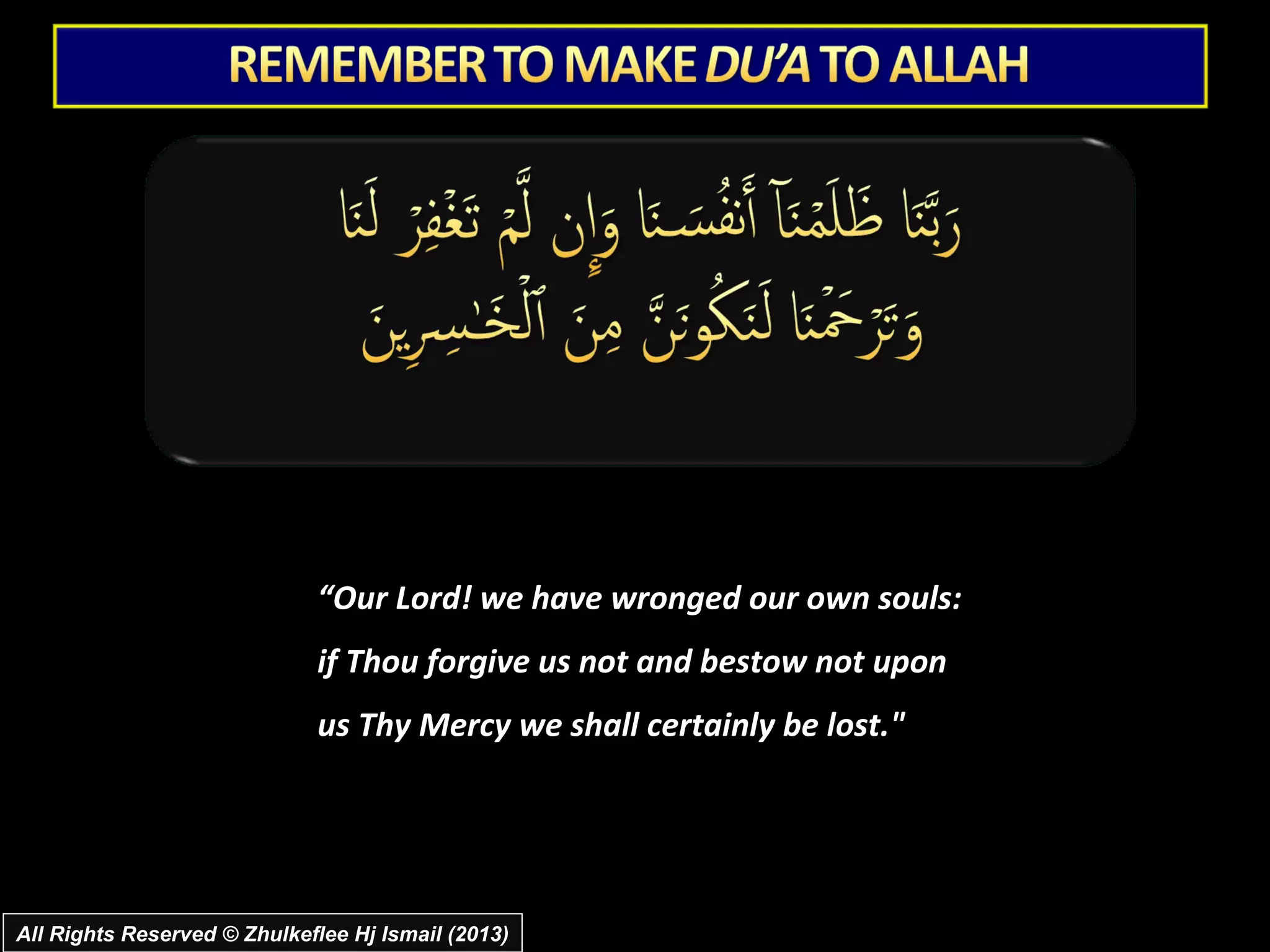“Our Lord! we have wronged our own souls:
                             if Thou forgive us not and bestow not upon
                             us Thy Mercy we shall certainly be lost."




All Rights Reserved © Zhulkeflee Hj Ismail (2013)
 