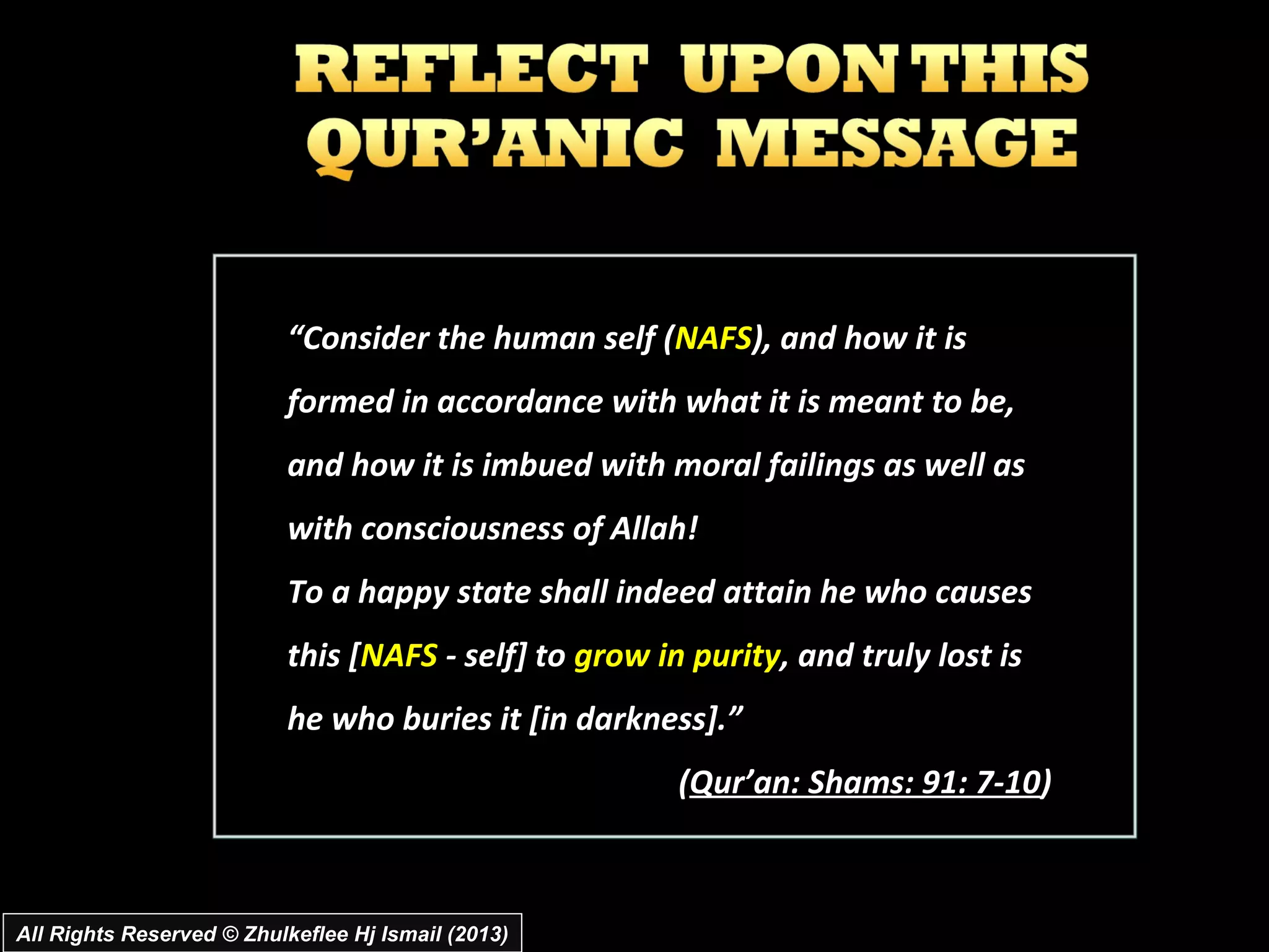 “Consider the human self (NAFS), and how it is
                           formed in accordance with what it is meant to be,
                           and how it is imbued with moral failings as well as
                           with consciousness of Allah!
                           To a happy state shall indeed attain he who causes
                           this [NAFS - self] to grow in purity, and truly lost is
                           he who buries it [in darkness].”
                                                        (Qur’an: Shams: 91: 7-10)



All Rights Reserved © Zhulkeflee Hj Ismail (2013)
 