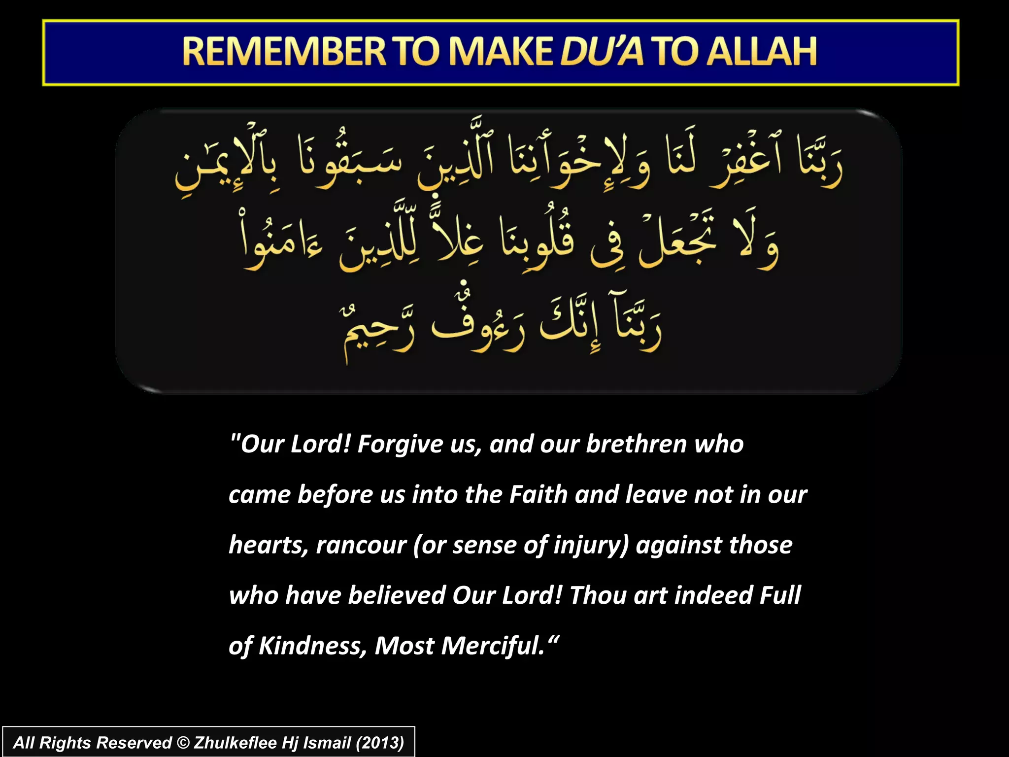 "Our Lord! Forgive us, and our brethren who
                           came before us into the Faith and leave not in our
                           hearts, rancour (or sense of injury) against those
                           who have believed Our Lord! Thou art indeed Full
                           of Kindness, Most Merciful.“


All Rights Reserved © Zhulkeflee Hj Ismail (2013)
 