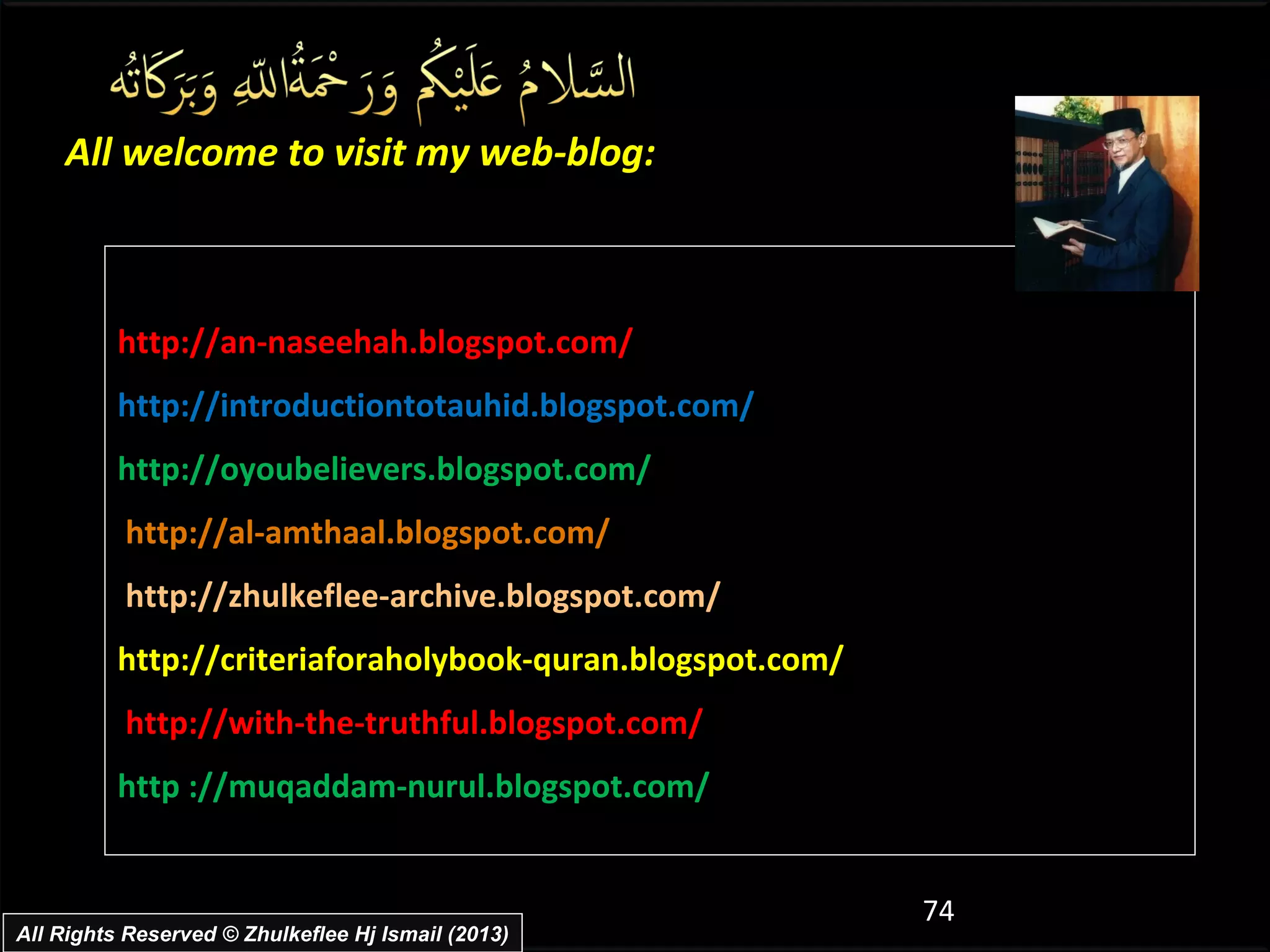 All welcome to visit my web-blog:



          http://an-naseehah.blogspot.com/
          http://introductiontotauhid.blogspot.com/
          http://oyoubelievers.blogspot.com/
          http://al-amthaal.blogspot.com/
          http://zhulkeflee-archive.blogspot.com/
          http://criteriaforaholybook-quran.blogspot.com/
          http://with-the-truthful.blogspot.com/
          http ://muqaddam-nurul.blogspot.com/


                                                            74
All Rights Reserved © Zhulkeflee Hj Ismail (2013)
 